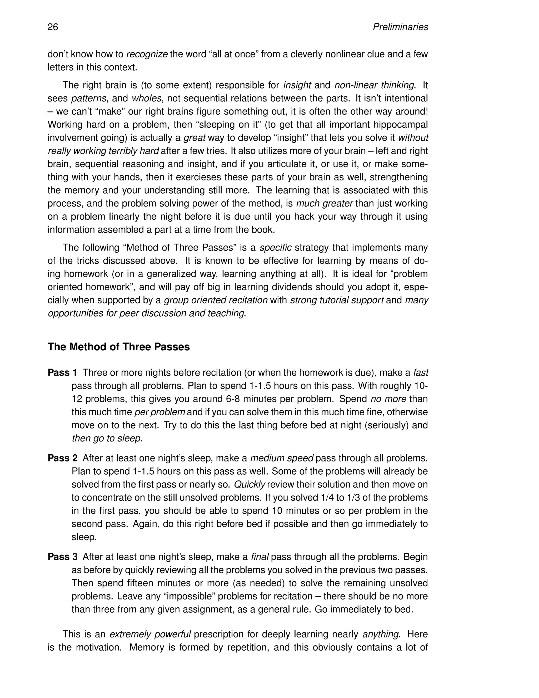 26 Preliminaries
don’t know how to recognize the word “all at once” from a cleverly nonlinear clue and a few
letters in this context.
The right brain is (to some extent) responsible for insight and non-linear thinking. It
sees patterns, and wholes, not sequential relations between the parts. It isn’t intentional
– we can’t “make” our right brains figure something out, it is often the other way around!
Working hard on a problem, then “sleeping on it” (to get that all important hippocampal
involvement going) is actually a great way to develop “insight” that lets you solve it without
really working terribly hard after a few tries. It also utilizes more of your brain – left and right
brain, sequential reasoning and insight, and if you articulate it, or use it, or make some-
thing with your hands, then it exercieses these parts of your brain as well, strengthening
the memory and your understanding still more. The learning that is associated with this
process, and the problem solving power of the method, is much greater than just working
on a problem linearly the night before it is due until you hack your way through it using
information assembled a part at a time from the book.
The following “Method of Three Passes” is a specific strategy that implements many
of the tricks discussed above. It is known to be effective for learning by means of do-
ing homework (or in a generalized way, learning anything at all). It is ideal for “problem
oriented homework”, and will pay off big in learning dividends should you adopt it, espe-
cially when supported by a group oriented recitation with strong tutorial support and many
opportunities for peer discussion and teaching.
The Method of Three Passes
Pass 1 Three or more nights before recitation (or when the homework is due), make a fast
pass through all problems. Plan to spend 1-1.5 hours on this pass. With roughly 10-
12 problems, this gives you around 6-8 minutes per problem. Spend no more than
this much time per problem and if you can solve them in this much time fine, otherwise
move on to the next. Try to do this the last thing before bed at night (seriously) and
then go to sleep.
Pass 2 After at least one night’s sleep, make a medium speed pass through all problems.
Plan to spend 1-1.5 hours on this pass as well. Some of the problems will already be
solved from the first pass or nearly so. Quickly review their solution and then move on
to concentrate on the still unsolved problems. If you solved 1/4 to 1/3 of the problems
in the first pass, you should be able to spend 10 minutes or so per problem in the
second pass. Again, do this right before bed if possible and then go immediately to
sleep.
Pass 3 After at least one night’s sleep, make a final pass through all the problems. Begin
as before by quickly reviewing all the problems you solved in the previous two passes.
Then spend fifteen minutes or more (as needed) to solve the remaining unsolved
problems. Leave any “impossible” problems for recitation – there should be no more
than three from any given assignment, as a general rule. Go immediately to bed.
This is an extremely powerful prescription for deeply learning nearly anything. Here
is the motivation. Memory is formed by repetition, and this obviously contains a lot of
 