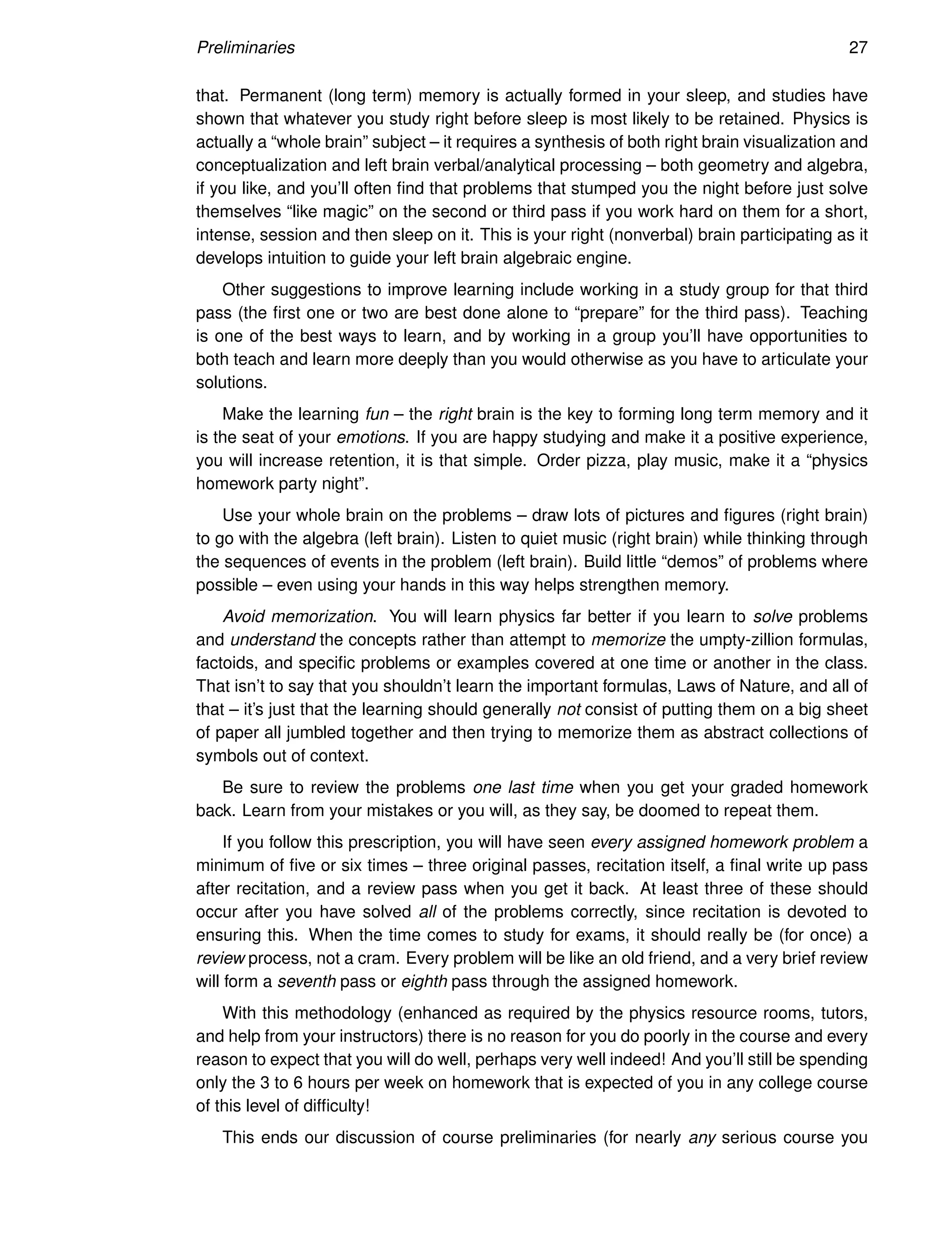 Preliminaries 27
that. Permanent (long term) memory is actually formed in your sleep, and studies have
shown that whatever you study right before sleep is most likely to be retained. Physics is
actually a “whole brain” subject – it requires a synthesis of both right brain visualization and
conceptualization and left brain verbal/analytical processing – both geometry and algebra,
if you like, and you’ll often find that problems that stumped you the night before just solve
themselves “like magic” on the second or third pass if you work hard on them for a short,
intense, session and then sleep on it. This is your right (nonverbal) brain participating as it
develops intuition to guide your left brain algebraic engine.
Other suggestions to improve learning include working in a study group for that third
pass (the first one or two are best done alone to “prepare” for the third pass). Teaching
is one of the best ways to learn, and by working in a group you’ll have opportunities to
both teach and learn more deeply than you would otherwise as you have to articulate your
solutions.
Make the learning fun – the right brain is the key to forming long term memory and it
is the seat of your emotions. If you are happy studying and make it a positive experience,
you will increase retention, it is that simple. Order pizza, play music, make it a “physics
homework party night”.
Use your whole brain on the problems – draw lots of pictures and figures (right brain)
to go with the algebra (left brain). Listen to quiet music (right brain) while thinking through
the sequences of events in the problem (left brain). Build little “demos” of problems where
possible – even using your hands in this way helps strengthen memory.
Avoid memorization. You will learn physics far better if you learn to solve problems
and understand the concepts rather than attempt to memorize the umpty-zillion formulas,
factoids, and specific problems or examples covered at one time or another in the class.
That isn’t to say that you shouldn’t learn the important formulas, Laws of Nature, and all of
that – it’s just that the learning should generally not consist of putting them on a big sheet
of paper all jumbled together and then trying to memorize them as abstract collections of
symbols out of context.
Be sure to review the problems one last time when you get your graded homework
back. Learn from your mistakes or you will, as they say, be doomed to repeat them.
If you follow this prescription, you will have seen every assigned homework problem a
minimum of five or six times – three original passes, recitation itself, a final write up pass
after recitation, and a review pass when you get it back. At least three of these should
occur after you have solved all of the problems correctly, since recitation is devoted to
ensuring this. When the time comes to study for exams, it should really be (for once) a
review process, not a cram. Every problem will be like an old friend, and a very brief review
will form a seventh pass or eighth pass through the assigned homework.
With this methodology (enhanced as required by the physics resource rooms, tutors,
and help from your instructors) there is no reason for you do poorly in the course and every
reason to expect that you will do well, perhaps very well indeed! And you’ll still be spending
only the 3 to 6 hours per week on homework that is expected of you in any college course
of this level of difficulty!
This ends our discussion of course preliminaries (for nearly any serious course you
 