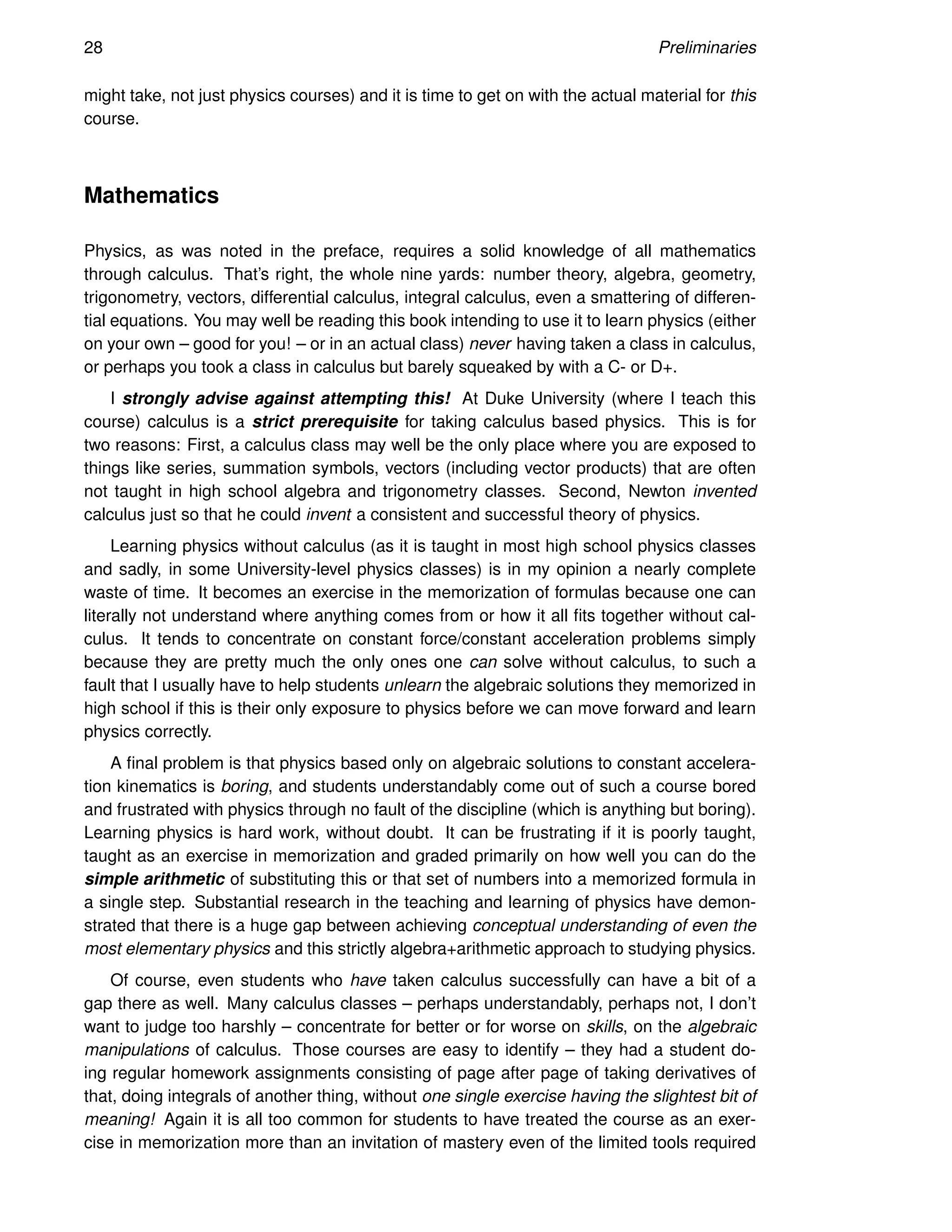 28 Preliminaries
might take, not just physics courses) and it is time to get on with the actual material for this
course.
Mathematics
Physics, as was noted in the preface, requires a solid knowledge of all mathematics
through calculus. That’s right, the whole nine yards: number theory, algebra, geometry,
trigonometry, vectors, differential calculus, integral calculus, even a smattering of differen-
tial equations. You may well be reading this book intending to use it to learn physics (either
on your own – good for you! – or in an actual class) never having taken a class in calculus,
or perhaps you took a class in calculus but barely squeaked by with a C- or D+.
I strongly advise against attempting this! At Duke University (where I teach this
course) calculus is a strict prerequisite for taking calculus based physics. This is for
two reasons: First, a calculus class may well be the only place where you are exposed to
things like series, summation symbols, vectors (including vector products) that are often
not taught in high school algebra and trigonometry classes. Second, Newton invented
calculus just so that he could invent a consistent and successful theory of physics.
Learning physics without calculus (as it is taught in most high school physics classes
and sadly, in some University-level physics classes) is in my opinion a nearly complete
waste of time. It becomes an exercise in the memorization of formulas because one can
literally not understand where anything comes from or how it all fits together without cal-
culus. It tends to concentrate on constant force/constant acceleration problems simply
because they are pretty much the only ones one can solve without calculus, to such a
fault that I usually have to help students unlearn the algebraic solutions they memorized in
high school if this is their only exposure to physics before we can move forward and learn
physics correctly.
A final problem is that physics based only on algebraic solutions to constant accelera-
tion kinematics is boring, and students understandably come out of such a course bored
and frustrated with physics through no fault of the discipline (which is anything but boring).
Learning physics is hard work, without doubt. It can be frustrating if it is poorly taught,
taught as an exercise in memorization and graded primarily on how well you can do the
simple arithmetic of substituting this or that set of numbers into a memorized formula in
a single step. Substantial research in the teaching and learning of physics have demon-
strated that there is a huge gap between achieving conceptual understanding of even the
most elementary physics and this strictly algebra+arithmetic approach to studying physics.
Of course, even students who have taken calculus successfully can have a bit of a
gap there as well. Many calculus classes – perhaps understandably, perhaps not, I don’t
want to judge too harshly – concentrate for better or for worse on skills, on the algebraic
manipulations of calculus. Those courses are easy to identify – they had a student do-
ing regular homework assignments consisting of page after page of taking derivatives of
that, doing integrals of another thing, without one single exercise having the slightest bit of
meaning! Again it is all too common for students to have treated the course as an exer-
cise in memorization more than an invitation of mastery even of the limited tools required
 