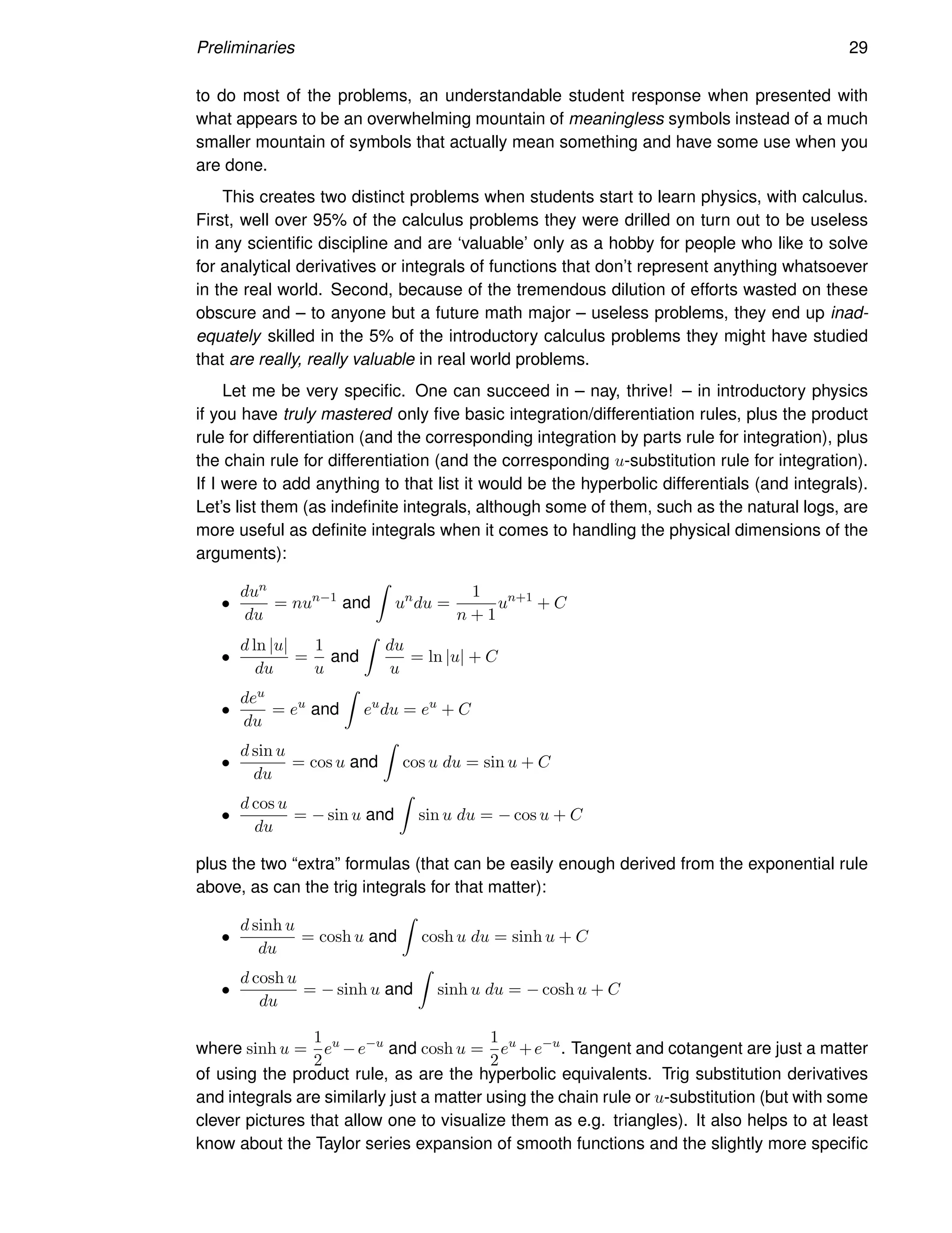 Preliminaries 29
to do most of the problems, an understandable student response when presented with
what appears to be an overwhelming mountain of meaningless symbols instead of a much
smaller mountain of symbols that actually mean something and have some use when you
are done.
This creates two distinct problems when students start to learn physics, with calculus.
First, well over 95% of the calculus problems they were drilled on turn out to be useless
in any scientific discipline and are ‘valuable’ only as a hobby for people who like to solve
for analytical derivatives or integrals of functions that don’t represent anything whatsoever
in the real world. Second, because of the tremendous dilution of efforts wasted on these
obscure and – to anyone but a future math major – useless problems, they end up inad-
equately skilled in the 5% of the introductory calculus problems they might have studied
that are really, really valuable in real world problems.
Let me be very specific. One can succeed in – nay, thrive! – in introductory physics
if you have truly mastered only five basic integration/differentiation rules, plus the product
rule for differentiation (and the corresponding integration by parts rule for integration), plus
the chain rule for differentiation (and the corresponding u-substitution rule for integration).
If I were to add anything to that list it would be the hyperbolic differentials (and integrals).
Let’s list them (as indefinite integrals, although some of them, such as the natural logs, are
more useful as definite integrals when it comes to handling the physical dimensions of the
arguments):
•
dun
du
= nun−1
and
Z
un
du =
1
n + 1
un+1
+ C
•
d ln |u|
du
=
1
u
and
Z
du
u
= ln |u| + C
•
deu
du
= eu
and
Z
eu
du = eu
+ C
•
d sin u
du
= cos u and
Z
cos u du = sin u + C
•
d cos u
du
= − sin u and
Z
sin u du = − cos u + C
plus the two “extra” formulas (that can be easily enough derived from the exponential rule
above, as can the trig integrals for that matter):
•
d sinh u
du
= cosh u and
Z
cosh u du = sinh u + C
•
d cosh u
du
= − sinh u and
Z
sinh u du = − cosh u + C
where sinh u =
1
2
eu
−e−u
and cosh u =
1
2
eu
+e−u
. Tangent and cotangent are just a matter
of using the product rule, as are the hyperbolic equivalents. Trig substitution derivatives
and integrals are similarly just a matter using the chain rule or u-substitution (but with some
clever pictures that allow one to visualize them as e.g. triangles). It also helps to at least
know about the Taylor series expansion of smooth functions and the slightly more specific
 