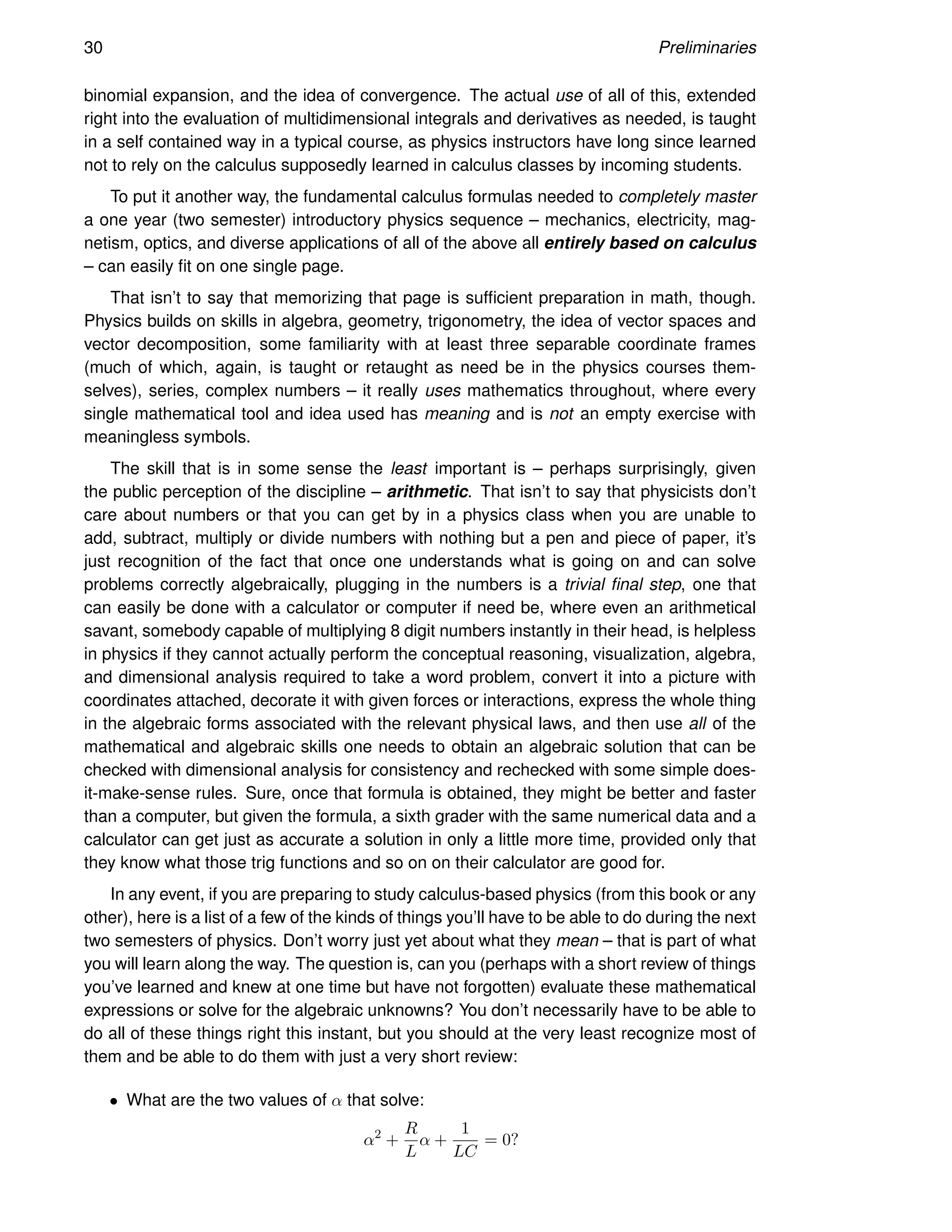 30 Preliminaries
binomial expansion, and the idea of convergence. The actual use of all of this, extended
right into the evaluation of multidimensional integrals and derivatives as needed, is taught
in a self contained way in a typical course, as physics instructors have long since learned
not to rely on the calculus supposedly learned in calculus classes by incoming students.
To put it another way, the fundamental calculus formulas needed to completely master
a one year (two semester) introductory physics sequence – mechanics, electricity, mag-
netism, optics, and diverse applications of all of the above all entirely based on calculus
– can easily fit on one single page.
That isn’t to say that memorizing that page is sufficient preparation in math, though.
Physics builds on skills in algebra, geometry, trigonometry, the idea of vector spaces and
vector decomposition, some familiarity with at least three separable coordinate frames
(much of which, again, is taught or retaught as need be in the physics courses them-
selves), series, complex numbers – it really uses mathematics throughout, where every
single mathematical tool and idea used has meaning and is not an empty exercise with
meaningless symbols.
The skill that is in some sense the least important is – perhaps surprisingly, given
the public perception of the discipline – arithmetic. That isn’t to say that physicists don’t
care about numbers or that you can get by in a physics class when you are unable to
add, subtract, multiply or divide numbers with nothing but a pen and piece of paper, it’s
just recognition of the fact that once one understands what is going on and can solve
problems correctly algebraically, plugging in the numbers is a trivial final step, one that
can easily be done with a calculator or computer if need be, where even an arithmetical
savant, somebody capable of multiplying 8 digit numbers instantly in their head, is helpless
in physics if they cannot actually perform the conceptual reasoning, visualization, algebra,
and dimensional analysis required to take a word problem, convert it into a picture with
coordinates attached, decorate it with given forces or interactions, express the whole thing
in the algebraic forms associated with the relevant physical laws, and then use all of the
mathematical and algebraic skills one needs to obtain an algebraic solution that can be
checked with dimensional analysis for consistency and rechecked with some simple does-
it-make-sense rules. Sure, once that formula is obtained, they might be better and faster
than a computer, but given the formula, a sixth grader with the same numerical data and a
calculator can get just as accurate a solution in only a little more time, provided only that
they know what those trig functions and so on on their calculator are good for.
In any event, if you are preparing to study calculus-based physics (from this book or any
other), here is a list of a few of the kinds of things you’ll have to be able to do during the next
two semesters of physics. Don’t worry just yet about what they mean – that is part of what
you will learn along the way. The question is, can you (perhaps with a short review of things
you’ve learned and knew at one time but have not forgotten) evaluate these mathematical
expressions or solve for the algebraic unknowns? You don’t necessarily have to be able to
do all of these things right this instant, but you should at the very least recognize most of
them and be able to do them with just a very short review:
• What are the two values of α that solve:
α2
+
R
L
α +
1
LC
= 0?
 