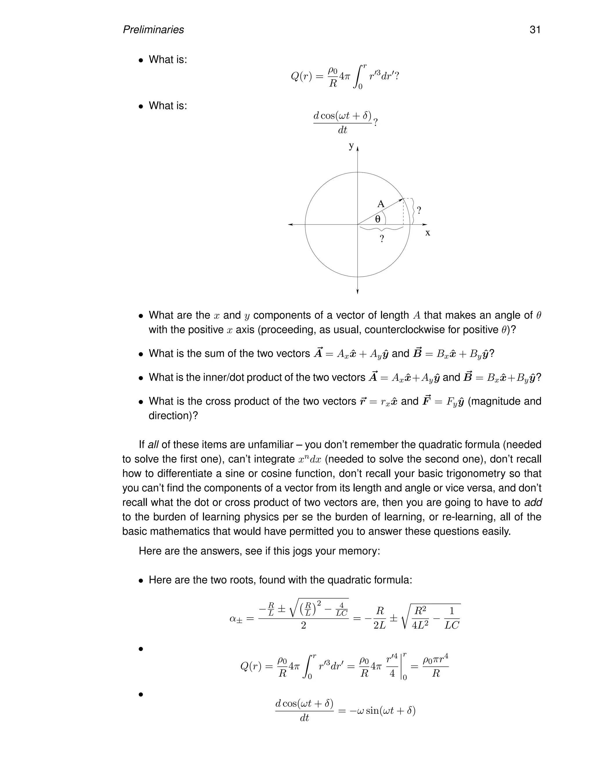 Preliminaries 31
• What is:
Q(r) =
ρ0
R
4π
Z r
0
r′3
dr′
?
• What is:
d cos(ωt + δ)
dt
?
θ
x
y
?
?
A
• What are the x and y components of a vector of length A that makes an angle of θ
with the positive x axis (proceeding, as usual, counterclockwise for positive θ)?
• What is the sum of the two vectors ~
A = Axx̂ + Ayŷ and ~
B = Bxx̂ + Byŷ?
• What is the inner/dot product of the two vectors ~
A = Axx̂+Ayŷ and ~
B = Bxx̂+Byŷ?
• What is the cross product of the two vectors ~
r = rxx̂ and ~
F = Fyŷ (magnitude and
direction)?
If all of these items are unfamiliar – you don’t remember the quadratic formula (needed
to solve the first one), can’t integrate xndx (needed to solve the second one), don’t recall
how to differentiate a sine or cosine function, don’t recall your basic trigonometry so that
you can’t find the components of a vector from its length and angle or vice versa, and don’t
recall what the dot or cross product of two vectors are, then you are going to have to add
to the burden of learning physics per se the burden of learning, or re-learning, all of the
basic mathematics that would have permitted you to answer these questions easily.
Here are the answers, see if this jogs your memory:
• Here are the two roots, found with the quadratic formula:
α± =
−R
L ±
q
R
L
2
− 4
LC
2
= −
R
2L
±
r
R2
4L2
−
1
LC
•
Q(r) =
ρ0
R
4π
Z r
0
r′3
dr′
=
ρ0
R
4π
r′4
4
r
0
=
ρ0πr4
R
•
d cos(ωt + δ)
dt
= −ω sin(ωt + δ)
 