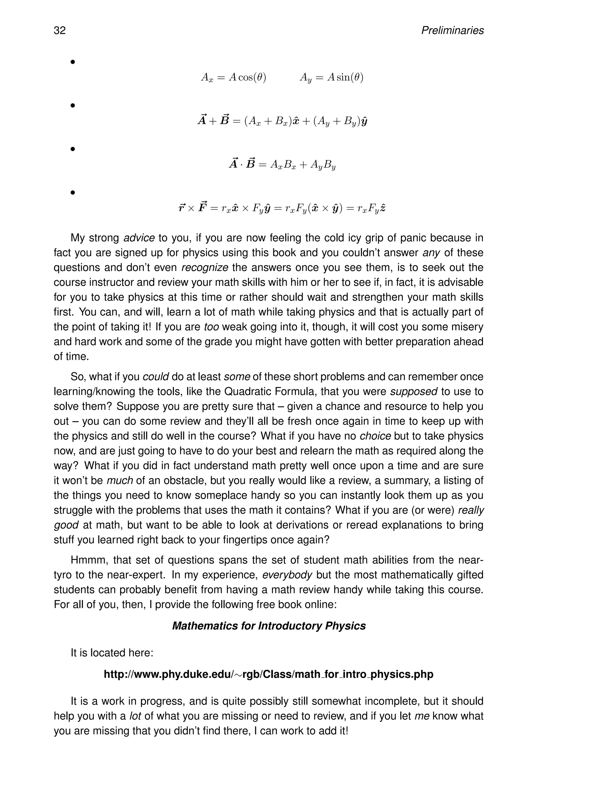 32 Preliminaries
•
Ax = A cos(θ) Ay = A sin(θ)
•
~
A + ~
B = (Ax + Bx)x̂ + (Ay + By)ŷ
•
~
A · ~
B = AxBx + AyBy
•
~
r × ~
F = rxx̂ × Fyŷ = rxFy(x̂ × ŷ) = rxFyẑ
My strong advice to you, if you are now feeling the cold icy grip of panic because in
fact you are signed up for physics using this book and you couldn’t answer any of these
questions and don’t even recognize the answers once you see them, is to seek out the
course instructor and review your math skills with him or her to see if, in fact, it is advisable
for you to take physics at this time or rather should wait and strengthen your math skills
first. You can, and will, learn a lot of math while taking physics and that is actually part of
the point of taking it! If you are too weak going into it, though, it will cost you some misery
and hard work and some of the grade you might have gotten with better preparation ahead
of time.
So, what if you could do at least some of these short problems and can remember once
learning/knowing the tools, like the Quadratic Formula, that you were supposed to use to
solve them? Suppose you are pretty sure that – given a chance and resource to help you
out – you can do some review and they’ll all be fresh once again in time to keep up with
the physics and still do well in the course? What if you have no choice but to take physics
now, and are just going to have to do your best and relearn the math as required along the
way? What if you did in fact understand math pretty well once upon a time and are sure
it won’t be much of an obstacle, but you really would like a review, a summary, a listing of
the things you need to know someplace handy so you can instantly look them up as you
struggle with the problems that uses the math it contains? What if you are (or were) really
good at math, but want to be able to look at derivations or reread explanations to bring
stuff you learned right back to your fingertips once again?
Hmmm, that set of questions spans the set of student math abilities from the near-
tyro to the near-expert. In my experience, everybody but the most mathematically gifted
students can probably benefit from having a math review handy while taking this course.
For all of you, then, I provide the following free book online:
Mathematics for Introductory Physics
It is located here:
http://www.phy.duke.edu/∼rgb/Class/math for intro physics.php
It is a work in progress, and is quite possibly still somewhat incomplete, but it should
help you with a lot of what you are missing or need to review, and if you let me know what
you are missing that you didn’t find there, I can work to add it!
 