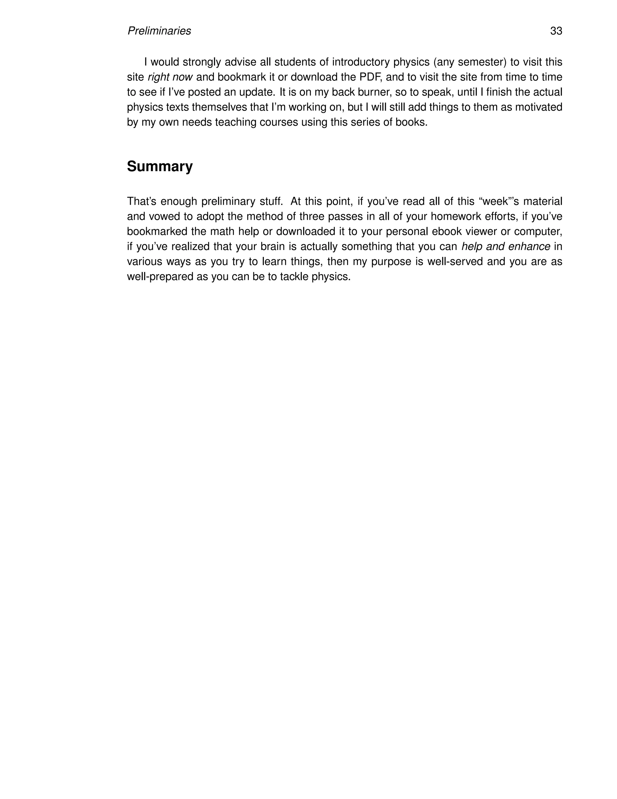 Preliminaries 33
I would strongly advise all students of introductory physics (any semester) to visit this
site right now and bookmark it or download the PDF, and to visit the site from time to time
to see if I’ve posted an update. It is on my back burner, so to speak, until I finish the actual
physics texts themselves that I’m working on, but I will still add things to them as motivated
by my own needs teaching courses using this series of books.
Summary
That’s enough preliminary stuff. At this point, if you’ve read all of this “week”’s material
and vowed to adopt the method of three passes in all of your homework efforts, if you’ve
bookmarked the math help or downloaded it to your personal ebook viewer or computer,
if you’ve realized that your brain is actually something that you can help and enhance in
various ways as you try to learn things, then my purpose is well-served and you are as
well-prepared as you can be to tackle physics.
 