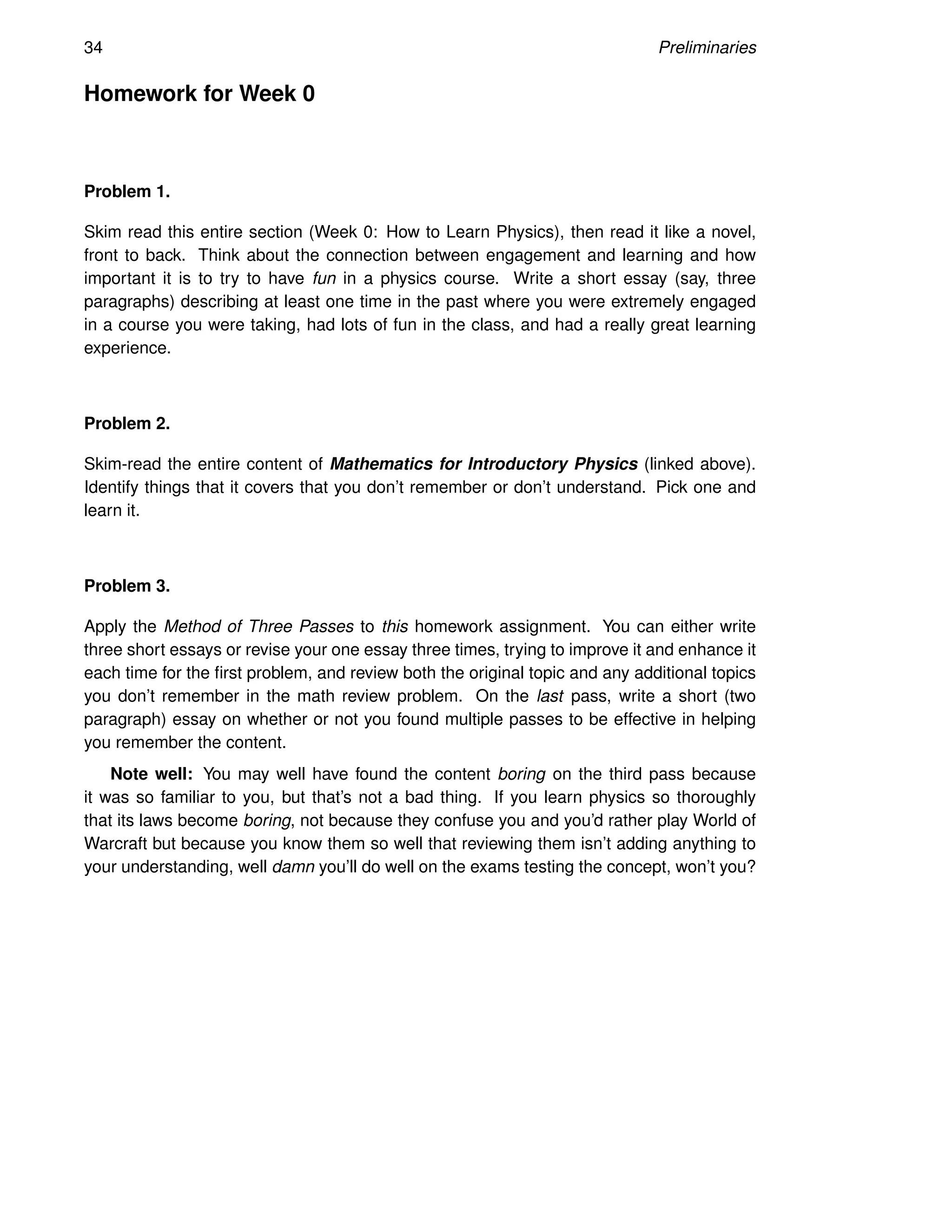 34 Preliminaries
Homework for Week 0
Problem 1.
Skim read this entire section (Week 0: How to Learn Physics), then read it like a novel,
front to back. Think about the connection between engagement and learning and how
important it is to try to have fun in a physics course. Write a short essay (say, three
paragraphs) describing at least one time in the past where you were extremely engaged
in a course you were taking, had lots of fun in the class, and had a really great learning
experience.
Problem 2.
Skim-read the entire content of Mathematics for Introductory Physics (linked above).
Identify things that it covers that you don’t remember or don’t understand. Pick one and
learn it.
Problem 3.
Apply the Method of Three Passes to this homework assignment. You can either write
three short essays or revise your one essay three times, trying to improve it and enhance it
each time for the first problem, and review both the original topic and any additional topics
you don’t remember in the math review problem. On the last pass, write a short (two
paragraph) essay on whether or not you found multiple passes to be effective in helping
you remember the content.
Note well: You may well have found the content boring on the third pass because
it was so familiar to you, but that’s not a bad thing. If you learn physics so thoroughly
that its laws become boring, not because they confuse you and you’d rather play World of
Warcraft but because you know them so well that reviewing them isn’t adding anything to
your understanding, well damn you’ll do well on the exams testing the concept, won’t you?
 