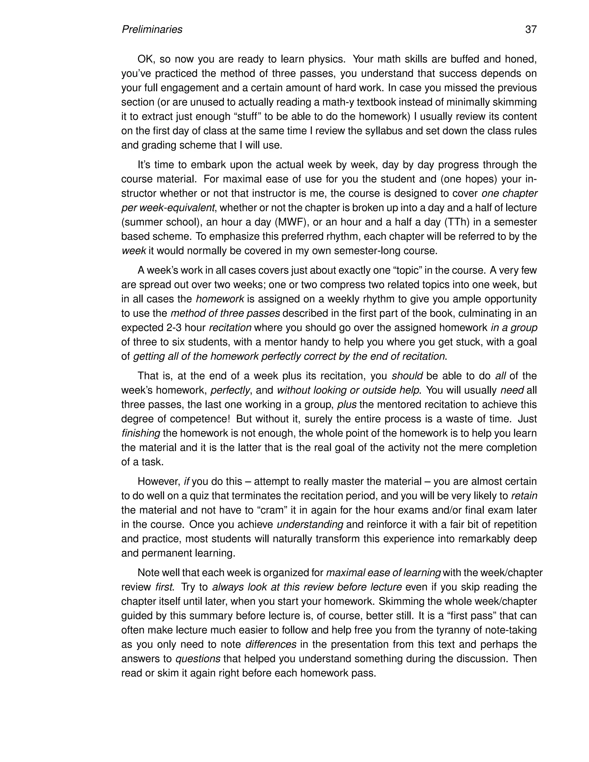 Preliminaries 37
OK, so now you are ready to learn physics. Your math skills are buffed and honed,
you’ve practiced the method of three passes, you understand that success depends on
your full engagement and a certain amount of hard work. In case you missed the previous
section (or are unused to actually reading a math-y textbook instead of minimally skimming
it to extract just enough “stuff” to be able to do the homework) I usually review its content
on the first day of class at the same time I review the syllabus and set down the class rules
and grading scheme that I will use.
It’s time to embark upon the actual week by week, day by day progress through the
course material. For maximal ease of use for you the student and (one hopes) your in-
structor whether or not that instructor is me, the course is designed to cover one chapter
per week-equivalent, whether or not the chapter is broken up into a day and a half of lecture
(summer school), an hour a day (MWF), or an hour and a half a day (TTh) in a semester
based scheme. To emphasize this preferred rhythm, each chapter will be referred to by the
week it would normally be covered in my own semester-long course.
A week’s work in all cases covers just about exactly one “topic” in the course. A very few
are spread out over two weeks; one or two compress two related topics into one week, but
in all cases the homework is assigned on a weekly rhythm to give you ample opportunity
to use the method of three passes described in the first part of the book, culminating in an
expected 2-3 hour recitation where you should go over the assigned homework in a group
of three to six students, with a mentor handy to help you where you get stuck, with a goal
of getting all of the homework perfectly correct by the end of recitation.
That is, at the end of a week plus its recitation, you should be able to do all of the
week’s homework, perfectly, and without looking or outside help. You will usually need all
three passes, the last one working in a group, plus the mentored recitation to achieve this
degree of competence! But without it, surely the entire process is a waste of time. Just
finishing the homework is not enough, the whole point of the homework is to help you learn
the material and it is the latter that is the real goal of the activity not the mere completion
of a task.
However, if you do this – attempt to really master the material – you are almost certain
to do well on a quiz that terminates the recitation period, and you will be very likely to retain
the material and not have to “cram” it in again for the hour exams and/or final exam later
in the course. Once you achieve understanding and reinforce it with a fair bit of repetition
and practice, most students will naturally transform this experience into remarkably deep
and permanent learning.
Note well that each week is organized for maximal ease of learning with the week/chapter
review first. Try to always look at this review before lecture even if you skip reading the
chapter itself until later, when you start your homework. Skimming the whole week/chapter
guided by this summary before lecture is, of course, better still. It is a “first pass” that can
often make lecture much easier to follow and help free you from the tyranny of note-taking
as you only need to note differences in the presentation from this text and perhaps the
answers to questions that helped you understand something during the discussion. Then
read or skim it again right before each homework pass.
 