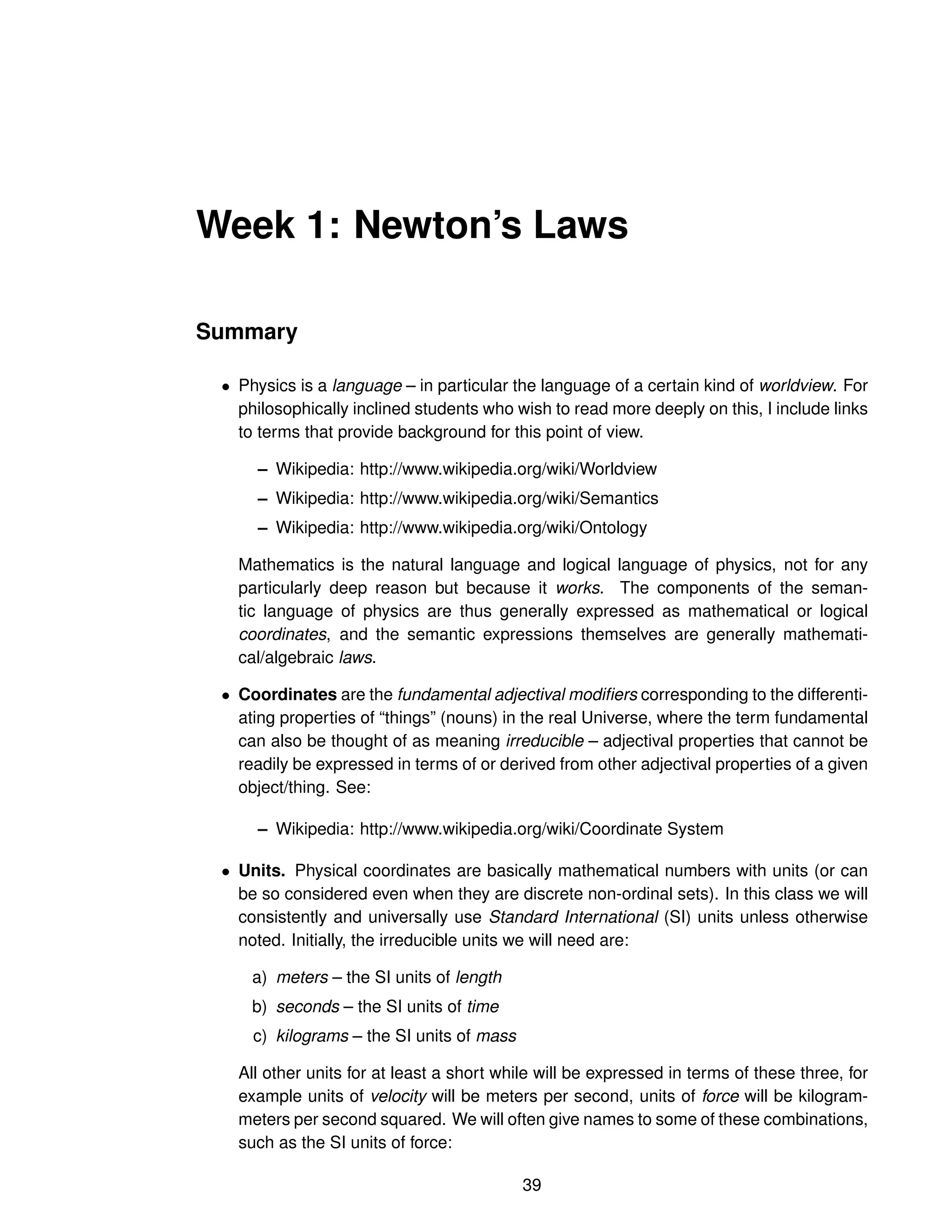 Week 1: Newton’s Laws
Summary
• Physics is a language – in particular the language of a certain kind of worldview. For
philosophically inclined students who wish to read more deeply on this, I include links
to terms that provide background for this point of view.
– Wikipedia: http://www.wikipedia.org/wiki/Worldview
– Wikipedia: http://www.wikipedia.org/wiki/Semantics
– Wikipedia: http://www.wikipedia.org/wiki/Ontology
Mathematics is the natural language and logical language of physics, not for any
particularly deep reason but because it works. The components of the seman-
tic language of physics are thus generally expressed as mathematical or logical
coordinates, and the semantic expressions themselves are generally mathemati-
cal/algebraic laws.
• Coordinates are the fundamental adjectival modifiers corresponding to the differenti-
ating properties of “things” (nouns) in the real Universe, where the term fundamental
can also be thought of as meaning irreducible – adjectival properties that cannot be
readily be expressed in terms of or derived from other adjectival properties of a given
object/thing. See:
– Wikipedia: http://www.wikipedia.org/wiki/Coordinate System
• Units. Physical coordinates are basically mathematical numbers with units (or can
be so considered even when they are discrete non-ordinal sets). In this class we will
consistently and universally use Standard International (SI) units unless otherwise
noted. Initially, the irreducible units we will need are:
a) meters – the SI units of length
b) seconds – the SI units of time
c) kilograms – the SI units of mass
All other units for at least a short while will be expressed in terms of these three, for
example units of velocity will be meters per second, units of force will be kilogram-
meters per second squared. We will often give names to some of these combinations,
such as the SI units of force:
39
 