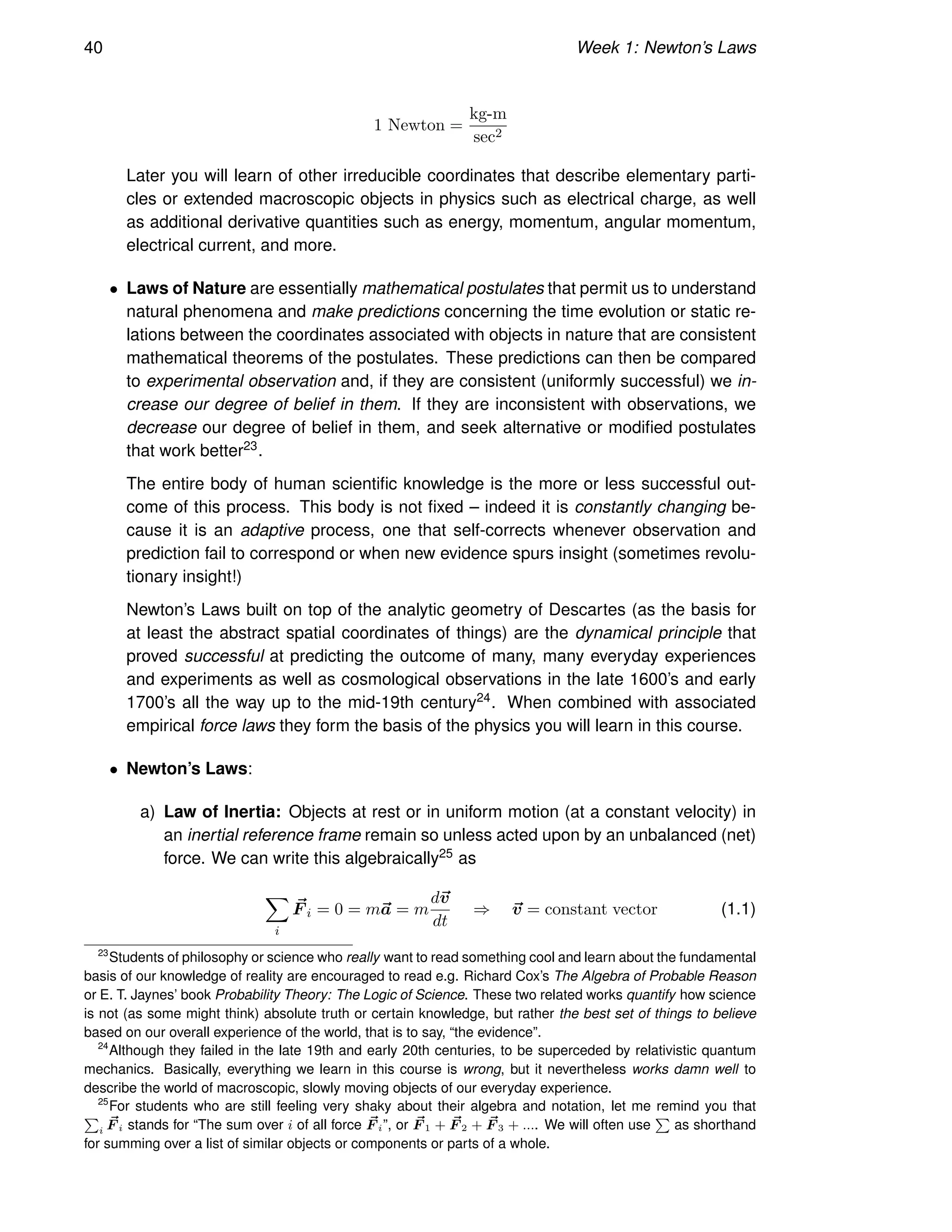 40 Week 1: Newton’s Laws
1 Newton =
kg-m
sec2
Later you will learn of other irreducible coordinates that describe elementary parti-
cles or extended macroscopic objects in physics such as electrical charge, as well
as additional derivative quantities such as energy, momentum, angular momentum,
electrical current, and more.
• Laws of Nature are essentially mathematical postulates that permit us to understand
natural phenomena and make predictions concerning the time evolution or static re-
lations between the coordinates associated with objects in nature that are consistent
mathematical theorems of the postulates. These predictions can then be compared
to experimental observation and, if they are consistent (uniformly successful) we in-
crease our degree of belief in them. If they are inconsistent with observations, we
decrease our degree of belief in them, and seek alternative or modified postulates
that work better23.
The entire body of human scientific knowledge is the more or less successful out-
come of this process. This body is not fixed – indeed it is constantly changing be-
cause it is an adaptive process, one that self-corrects whenever observation and
prediction fail to correspond or when new evidence spurs insight (sometimes revolu-
tionary insight!)
Newton’s Laws built on top of the analytic geometry of Descartes (as the basis for
at least the abstract spatial coordinates of things) are the dynamical principle that
proved successful at predicting the outcome of many, many everyday experiences
and experiments as well as cosmological observations in the late 1600’s and early
1700’s all the way up to the mid-19th century24. When combined with associated
empirical force laws they form the basis of the physics you will learn in this course.
• Newton’s Laws:
a) Law of Inertia: Objects at rest or in uniform motion (at a constant velocity) in
an inertial reference frame remain so unless acted upon by an unbalanced (net)
force. We can write this algebraically25 as
X
i
~
F i = 0 = m~
a = m
d~
v
dt
⇒ ~
v = constant vector (1.1)
23
Students of philosophy or science who really want to read something cool and learn about the fundamental
basis of our knowledge of reality are encouraged to read e.g. Richard Cox’s The Algebra of Probable Reason
or E. T. Jaynes’ book Probability Theory: The Logic of Science. These two related works quantify how science
is not (as some might think) absolute truth or certain knowledge, but rather the best set of things to believe
based on our overall experience of the world, that is to say, “the evidence”.
24
Although they failed in the late 19th and early 20th centuries, to be superceded by relativistic quantum
mechanics. Basically, everything we learn in this course is wrong, but it nevertheless works damn well to
describe the world of macroscopic, slowly moving objects of our everyday experience.
25
For students who are still feeling very shaky about their algebra and notation, let me remind you that
P
i
~
F i stands for “The sum over i of all force ~
F i”, or ~
F 1 + ~
F 2 + ~
F 3 + .... We will often use
P
as shorthand
for summing over a list of similar objects or components or parts of a whole.
 