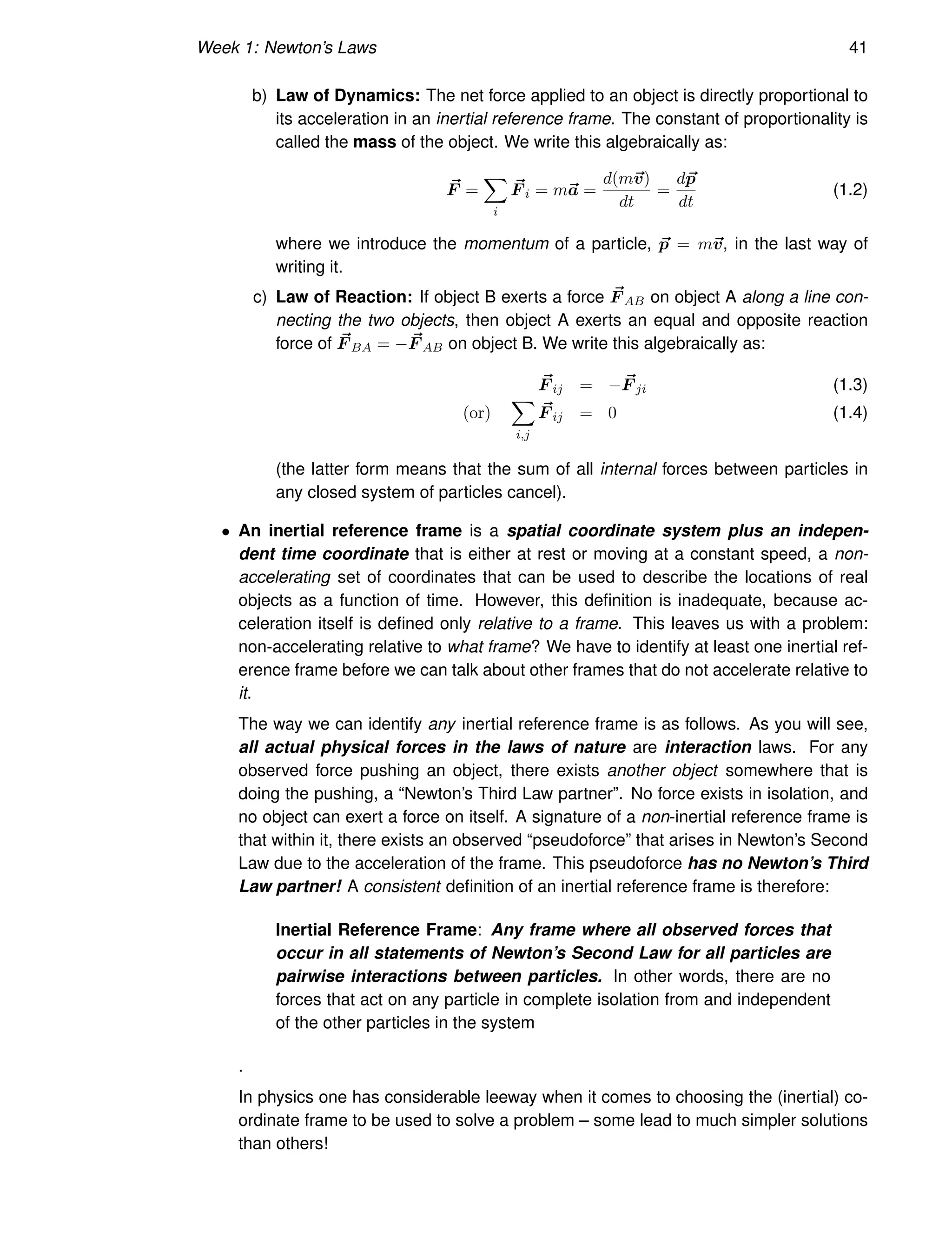 Week 1: Newton’s Laws 41
b) Law of Dynamics: The net force applied to an object is directly proportional to
its acceleration in an inertial reference frame. The constant of proportionality is
called the mass of the object. We write this algebraically as:
~
F =
X
i
~
F i = m~
a =
d(m~
v)
dt
=
d~
p
dt
(1.2)
where we introduce the momentum of a particle, ~
p = m~
v, in the last way of
writing it.
c) Law of Reaction: If object B exerts a force ~
F AB on object A along a line con-
necting the two objects, then object A exerts an equal and opposite reaction
force of ~
F BA = − ~
F AB on object B. We write this algebraically as:
~
F ij = − ~
F ji (1.3)
(or)
X
i,j
~
F ij = 0 (1.4)
(the latter form means that the sum of all internal forces between particles in
any closed system of particles cancel).
• An inertial reference frame is a spatial coordinate system plus an indepen-
dent time coordinate that is either at rest or moving at a constant speed, a non-
accelerating set of coordinates that can be used to describe the locations of real
objects as a function of time. However, this definition is inadequate, because ac-
celeration itself is defined only relative to a frame. This leaves us with a problem:
non-accelerating relative to what frame? We have to identify at least one inertial ref-
erence frame before we can talk about other frames that do not accelerate relative to
it.
The way we can identify any inertial reference frame is as follows. As you will see,
all actual physical forces in the laws of nature are interaction laws. For any
observed force pushing an object, there exists another object somewhere that is
doing the pushing, a “Newton’s Third Law partner”. No force exists in isolation, and
no object can exert a force on itself. A signature of a non-inertial reference frame is
that within it, there exists an observed “pseudoforce” that arises in Newton’s Second
Law due to the acceleration of the frame. This pseudoforce has no Newton’s Third
Law partner! A consistent definition of an inertial reference frame is therefore:
Inertial Reference Frame: Any frame where all observed forces that
occur in all statements of Newton’s Second Law for all particles are
pairwise interactions between particles. In other words, there are no
forces that act on any particle in complete isolation from and independent
of the other particles in the system
.
In physics one has considerable leeway when it comes to choosing the (inertial) co-
ordinate frame to be used to solve a problem – some lead to much simpler solutions
than others!
 
