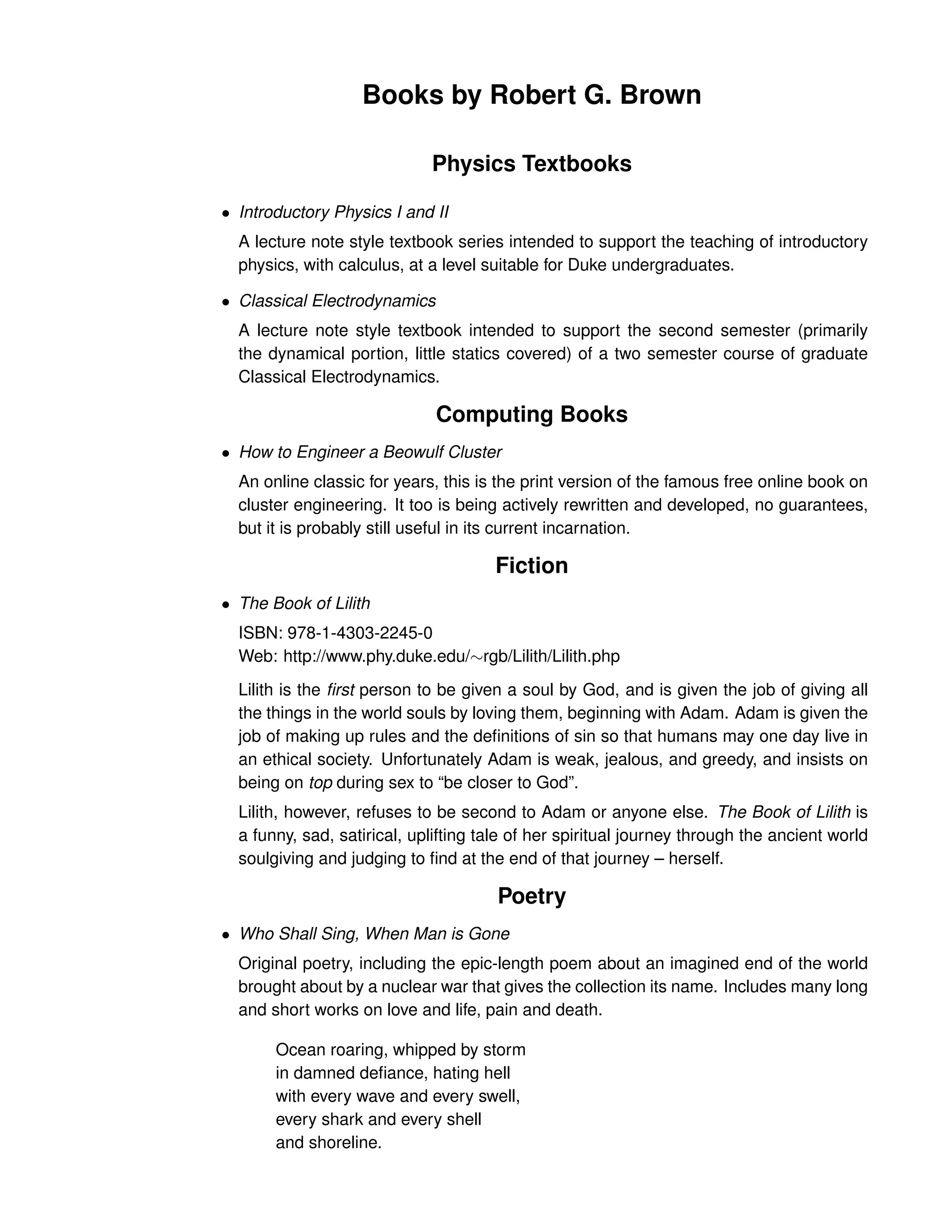 Books by Robert G. Brown
Physics Textbooks
• Introductory Physics I and II
A lecture note style textbook series intended to support the teaching of introductory
physics, with calculus, at a level suitable for Duke undergraduates.
• Classical Electrodynamics
A lecture note style textbook intended to support the second semester (primarily
the dynamical portion, little statics covered) of a two semester course of graduate
Classical Electrodynamics.
Computing Books
• How to Engineer a Beowulf Cluster
An online classic for years, this is the print version of the famous free online book on
cluster engineering. It too is being actively rewritten and developed, no guarantees,
but it is probably still useful in its current incarnation.
Fiction
• The Book of Lilith
ISBN: 978-1-4303-2245-0
Web: http://www.phy.duke.edu/∼rgb/Lilith/Lilith.php
Lilith is the first person to be given a soul by God, and is given the job of giving all
the things in the world souls by loving them, beginning with Adam. Adam is given the
job of making up rules and the definitions of sin so that humans may one day live in
an ethical society. Unfortunately Adam is weak, jealous, and greedy, and insists on
being on top during sex to “be closer to God”.
Lilith, however, refuses to be second to Adam or anyone else. The Book of Lilith is
a funny, sad, satirical, uplifting tale of her spiritual journey through the ancient world
soulgiving and judging to find at the end of that journey – herself.
Poetry
• Who Shall Sing, When Man is Gone
Original poetry, including the epic-length poem about an imagined end of the world
brought about by a nuclear war that gives the collection its name. Includes many long
and short works on love and life, pain and death.
Ocean roaring, whipped by storm
in damned defiance, hating hell
with every wave and every swell,
every shark and every shell
and shoreline.
 