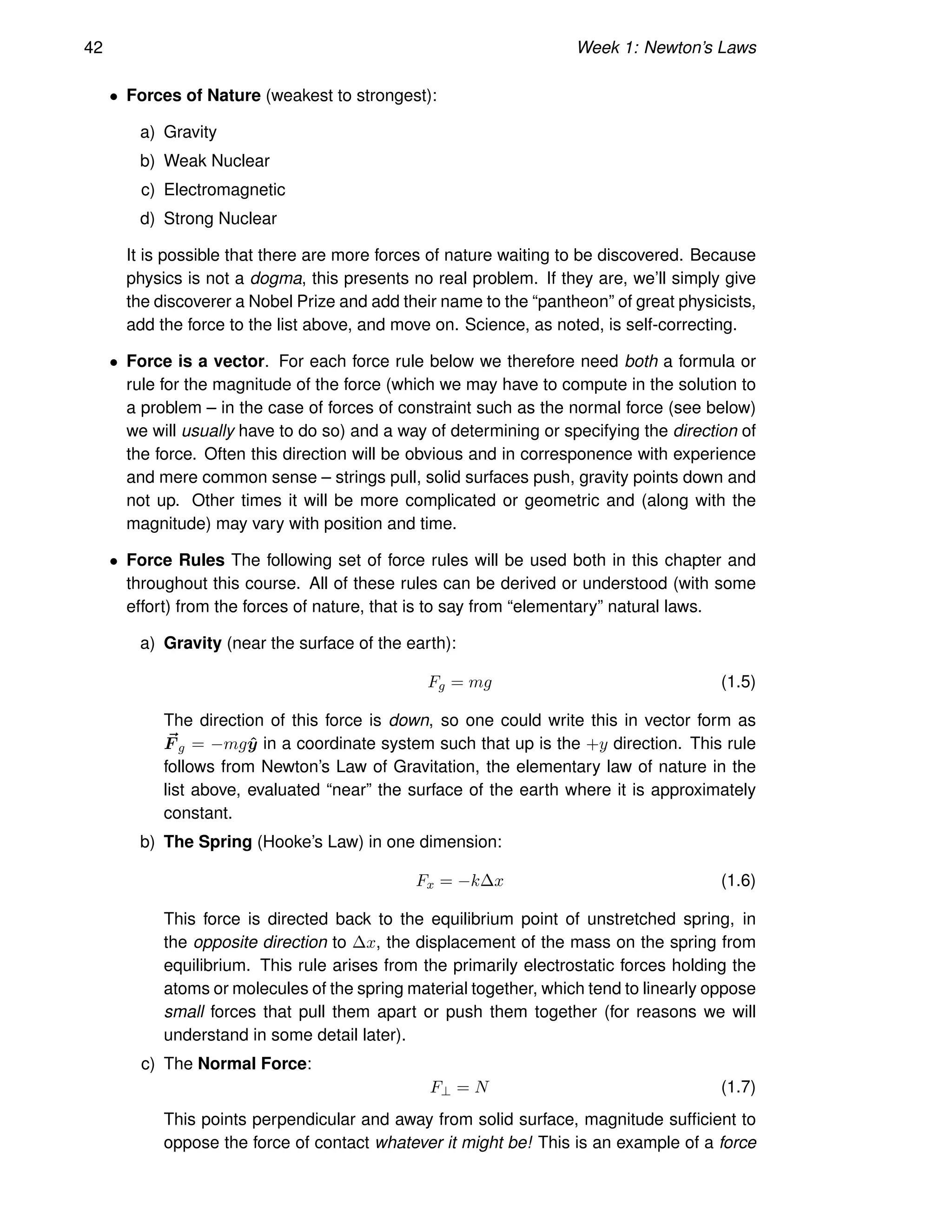 42 Week 1: Newton’s Laws
• Forces of Nature (weakest to strongest):
a) Gravity
b) Weak Nuclear
c) Electromagnetic
d) Strong Nuclear
It is possible that there are more forces of nature waiting to be discovered. Because
physics is not a dogma, this presents no real problem. If they are, we’ll simply give
the discoverer a Nobel Prize and add their name to the “pantheon” of great physicists,
add the force to the list above, and move on. Science, as noted, is self-correcting.
• Force is a vector. For each force rule below we therefore need both a formula or
rule for the magnitude of the force (which we may have to compute in the solution to
a problem – in the case of forces of constraint such as the normal force (see below)
we will usually have to do so) and a way of determining or specifying the direction of
the force. Often this direction will be obvious and in corresponence with experience
and mere common sense – strings pull, solid surfaces push, gravity points down and
not up. Other times it will be more complicated or geometric and (along with the
magnitude) may vary with position and time.
• Force Rules The following set of force rules will be used both in this chapter and
throughout this course. All of these rules can be derived or understood (with some
effort) from the forces of nature, that is to say from “elementary” natural laws.
a) Gravity (near the surface of the earth):
Fg = mg (1.5)
The direction of this force is down, so one could write this in vector form as
~
F g = −mgŷ in a coordinate system such that up is the +y direction. This rule
follows from Newton’s Law of Gravitation, the elementary law of nature in the
list above, evaluated “near” the surface of the earth where it is approximately
constant.
b) The Spring (Hooke’s Law) in one dimension:
Fx = −k∆x (1.6)
This force is directed back to the equilibrium point of unstretched spring, in
the opposite direction to ∆x, the displacement of the mass on the spring from
equilibrium. This rule arises from the primarily electrostatic forces holding the
atoms or molecules of the spring material together, which tend to linearly oppose
small forces that pull them apart or push them together (for reasons we will
understand in some detail later).
c) The Normal Force:
F⊥ = N (1.7)
This points perpendicular and away from solid surface, magnitude sufficient to
oppose the force of contact whatever it might be! This is an example of a force
 