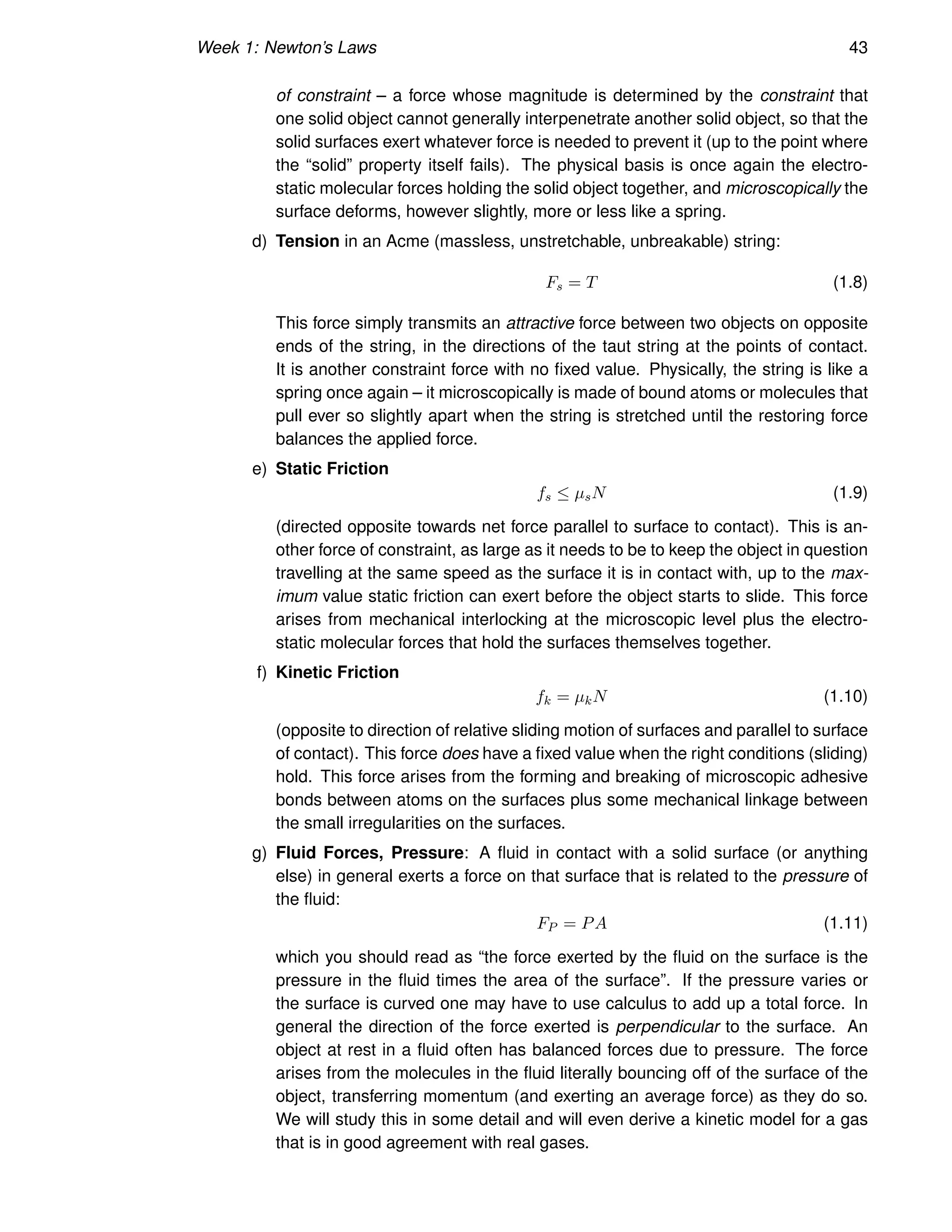 Week 1: Newton’s Laws 43
of constraint – a force whose magnitude is determined by the constraint that
one solid object cannot generally interpenetrate another solid object, so that the
solid surfaces exert whatever force is needed to prevent it (up to the point where
the “solid” property itself fails). The physical basis is once again the electro-
static molecular forces holding the solid object together, and microscopically the
surface deforms, however slightly, more or less like a spring.
d) Tension in an Acme (massless, unstretchable, unbreakable) string:
Fs = T (1.8)
This force simply transmits an attractive force between two objects on opposite
ends of the string, in the directions of the taut string at the points of contact.
It is another constraint force with no fixed value. Physically, the string is like a
spring once again – it microscopically is made of bound atoms or molecules that
pull ever so slightly apart when the string is stretched until the restoring force
balances the applied force.
e) Static Friction
fs ≤ µsN (1.9)
(directed opposite towards net force parallel to surface to contact). This is an-
other force of constraint, as large as it needs to be to keep the object in question
travelling at the same speed as the surface it is in contact with, up to the max-
imum value static friction can exert before the object starts to slide. This force
arises from mechanical interlocking at the microscopic level plus the electro-
static molecular forces that hold the surfaces themselves together.
f) Kinetic Friction
fk = µkN (1.10)
(opposite to direction of relative sliding motion of surfaces and parallel to surface
of contact). This force does have a fixed value when the right conditions (sliding)
hold. This force arises from the forming and breaking of microscopic adhesive
bonds between atoms on the surfaces plus some mechanical linkage between
the small irregularities on the surfaces.
g) Fluid Forces, Pressure: A fluid in contact with a solid surface (or anything
else) in general exerts a force on that surface that is related to the pressure of
the fluid:
FP = PA (1.11)
which you should read as “the force exerted by the fluid on the surface is the
pressure in the fluid times the area of the surface”. If the pressure varies or
the surface is curved one may have to use calculus to add up a total force. In
general the direction of the force exerted is perpendicular to the surface. An
object at rest in a fluid often has balanced forces due to pressure. The force
arises from the molecules in the fluid literally bouncing off of the surface of the
object, transferring momentum (and exerting an average force) as they do so.
We will study this in some detail and will even derive a kinetic model for a gas
that is in good agreement with real gases.
 