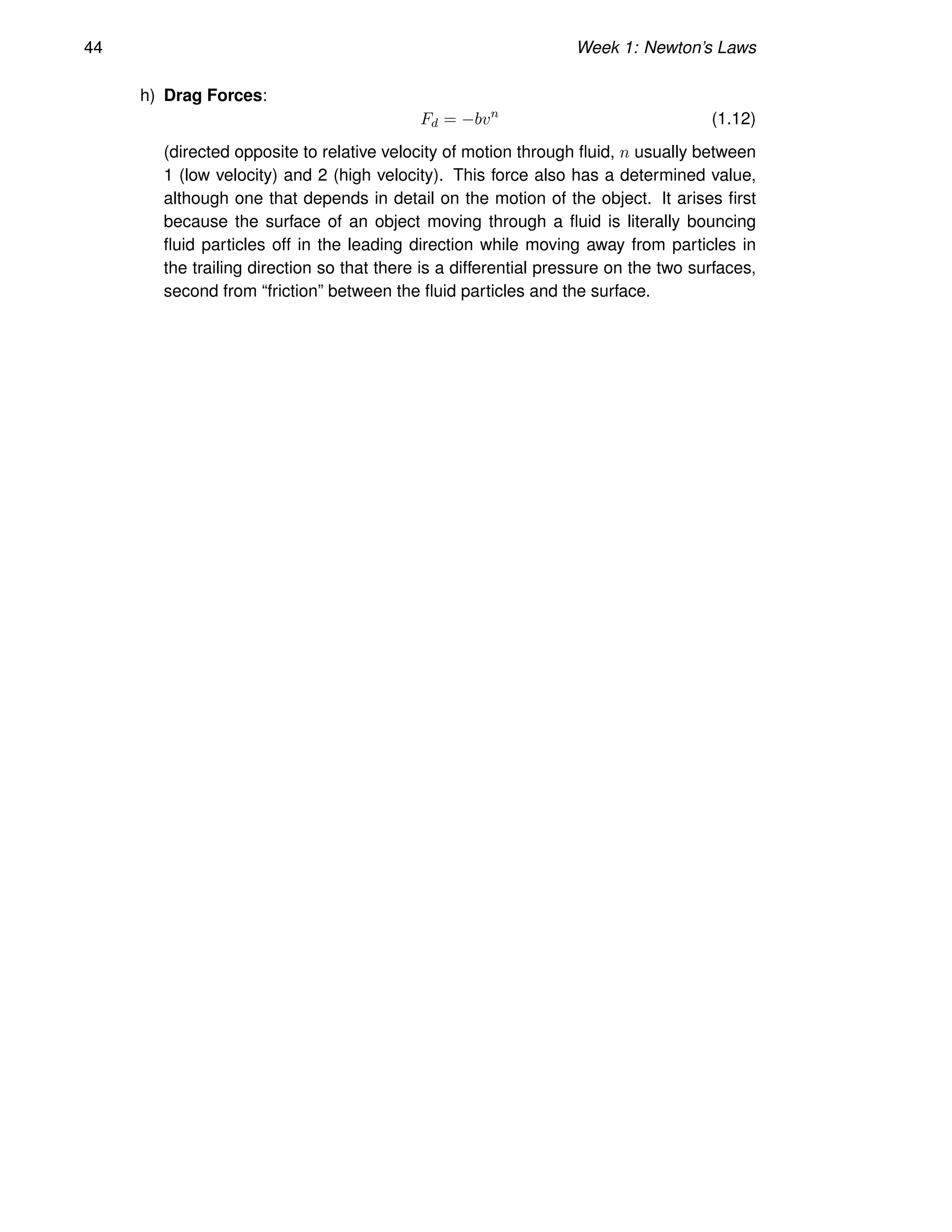 44 Week 1: Newton’s Laws
h) Drag Forces:
Fd = −bvn
(1.12)
(directed opposite to relative velocity of motion through fluid, n usually between
1 (low velocity) and 2 (high velocity). This force also has a determined value,
although one that depends in detail on the motion of the object. It arises first
because the surface of an object moving through a fluid is literally bouncing
fluid particles off in the leading direction while moving away from particles in
the trailing direction so that there is a differential pressure on the two surfaces,
second from “friction” between the fluid particles and the surface.
 