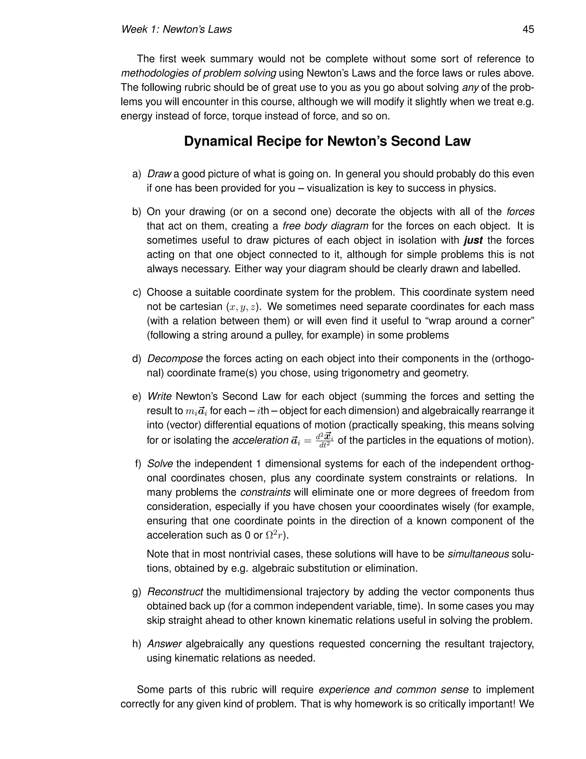 Week 1: Newton’s Laws 45
The first week summary would not be complete without some sort of reference to
methodologies of problem solving using Newton’s Laws and the force laws or rules above.
The following rubric should be of great use to you as you go about solving any of the prob-
lems you will encounter in this course, although we will modify it slightly when we treat e.g.
energy instead of force, torque instead of force, and so on.
Dynamical Recipe for Newton’s Second Law
a) Draw a good picture of what is going on. In general you should probably do this even
if one has been provided for you – visualization is key to success in physics.
b) On your drawing (or on a second one) decorate the objects with all of the forces
that act on them, creating a free body diagram for the forces on each object. It is
sometimes useful to draw pictures of each object in isolation with just the forces
acting on that one object connected to it, although for simple problems this is not
always necessary. Either way your diagram should be clearly drawn and labelled.
c) Choose a suitable coordinate system for the problem. This coordinate system need
not be cartesian (x, y, z). We sometimes need separate coordinates for each mass
(with a relation between them) or will even find it useful to “wrap around a corner”
(following a string around a pulley, for example) in some problems
d) Decompose the forces acting on each object into their components in the (orthogo-
nal) coordinate frame(s) you chose, using trigonometry and geometry.
e) Write Newton’s Second Law for each object (summing the forces and setting the
result to mi~
ai for each – ith – object for each dimension) and algebraically rearrange it
into (vector) differential equations of motion (practically speaking, this means solving
for or isolating the acceleration ~
ai = d2~
xi
dt2 of the particles in the equations of motion).
f) Solve the independent 1 dimensional systems for each of the independent orthog-
onal coordinates chosen, plus any coordinate system constraints or relations. In
many problems the constraints will eliminate one or more degrees of freedom from
consideration, especially if you have chosen your cooordinates wisely (for example,
ensuring that one coordinate points in the direction of a known component of the
acceleration such as 0 or Ω2r).
Note that in most nontrivial cases, these solutions will have to be simultaneous solu-
tions, obtained by e.g. algebraic substitution or elimination.
g) Reconstruct the multidimensional trajectory by adding the vector components thus
obtained back up (for a common independent variable, time). In some cases you may
skip straight ahead to other known kinematic relations useful in solving the problem.
h) Answer algebraically any questions requested concerning the resultant trajectory,
using kinematic relations as needed.
Some parts of this rubric will require experience and common sense to implement
correctly for any given kind of problem. That is why homework is so critically important! We
 