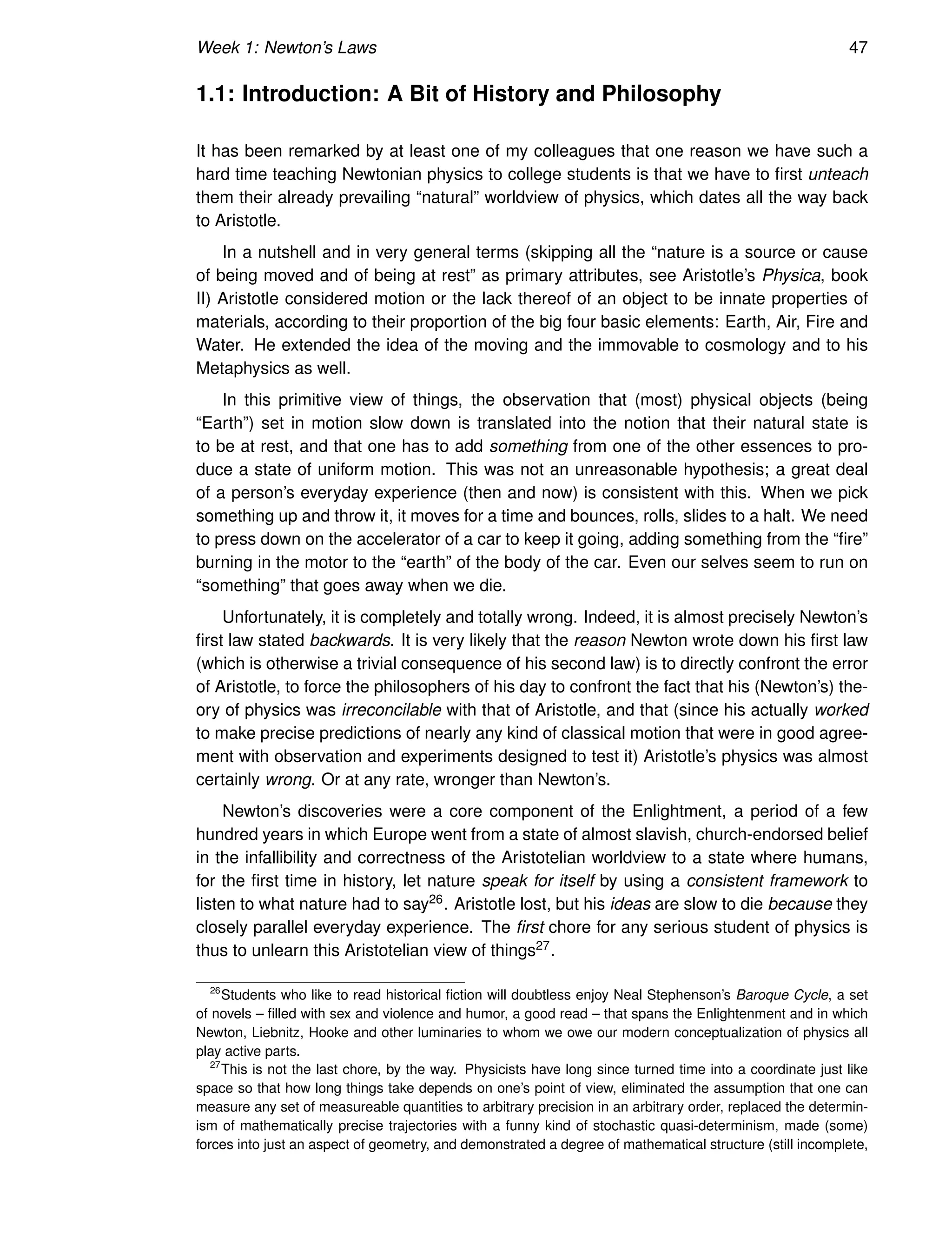 Week 1: Newton’s Laws 47
1.1: Introduction: A Bit of History and Philosophy
It has been remarked by at least one of my colleagues that one reason we have such a
hard time teaching Newtonian physics to college students is that we have to first unteach
them their already prevailing “natural” worldview of physics, which dates all the way back
to Aristotle.
In a nutshell and in very general terms (skipping all the “nature is a source or cause
of being moved and of being at rest” as primary attributes, see Aristotle’s Physica, book
II) Aristotle considered motion or the lack thereof of an object to be innate properties of
materials, according to their proportion of the big four basic elements: Earth, Air, Fire and
Water. He extended the idea of the moving and the immovable to cosmology and to his
Metaphysics as well.
In this primitive view of things, the observation that (most) physical objects (being
“Earth”) set in motion slow down is translated into the notion that their natural state is
to be at rest, and that one has to add something from one of the other essences to pro-
duce a state of uniform motion. This was not an unreasonable hypothesis; a great deal
of a person’s everyday experience (then and now) is consistent with this. When we pick
something up and throw it, it moves for a time and bounces, rolls, slides to a halt. We need
to press down on the accelerator of a car to keep it going, adding something from the “fire”
burning in the motor to the “earth” of the body of the car. Even our selves seem to run on
“something” that goes away when we die.
Unfortunately, it is completely and totally wrong. Indeed, it is almost precisely Newton’s
first law stated backwards. It is very likely that the reason Newton wrote down his first law
(which is otherwise a trivial consequence of his second law) is to directly confront the error
of Aristotle, to force the philosophers of his day to confront the fact that his (Newton’s) the-
ory of physics was irreconcilable with that of Aristotle, and that (since his actually worked
to make precise predictions of nearly any kind of classical motion that were in good agree-
ment with observation and experiments designed to test it) Aristotle’s physics was almost
certainly wrong. Or at any rate, wronger than Newton’s.
Newton’s discoveries were a core component of the Enlightment, a period of a few
hundred years in which Europe went from a state of almost slavish, church-endorsed belief
in the infallibility and correctness of the Aristotelian worldview to a state where humans,
for the first time in history, let nature speak for itself by using a consistent framework to
listen to what nature had to say26. Aristotle lost, but his ideas are slow to die because they
closely parallel everyday experience. The first chore for any serious student of physics is
thus to unlearn this Aristotelian view of things27.
26
Students who like to read historical fiction will doubtless enjoy Neal Stephenson’s Baroque Cycle, a set
of novels – filled with sex and violence and humor, a good read – that spans the Enlightenment and in which
Newton, Liebnitz, Hooke and other luminaries to whom we owe our modern conceptualization of physics all
play active parts.
27
This is not the last chore, by the way. Physicists have long since turned time into a coordinate just like
space so that how long things take depends on one’s point of view, eliminated the assumption that one can
measure any set of measureable quantities to arbitrary precision in an arbitrary order, replaced the determin-
ism of mathematically precise trajectories with a funny kind of stochastic quasi-determinism, made (some)
forces into just an aspect of geometry, and demonstrated a degree of mathematical structure (still incomplete,
 