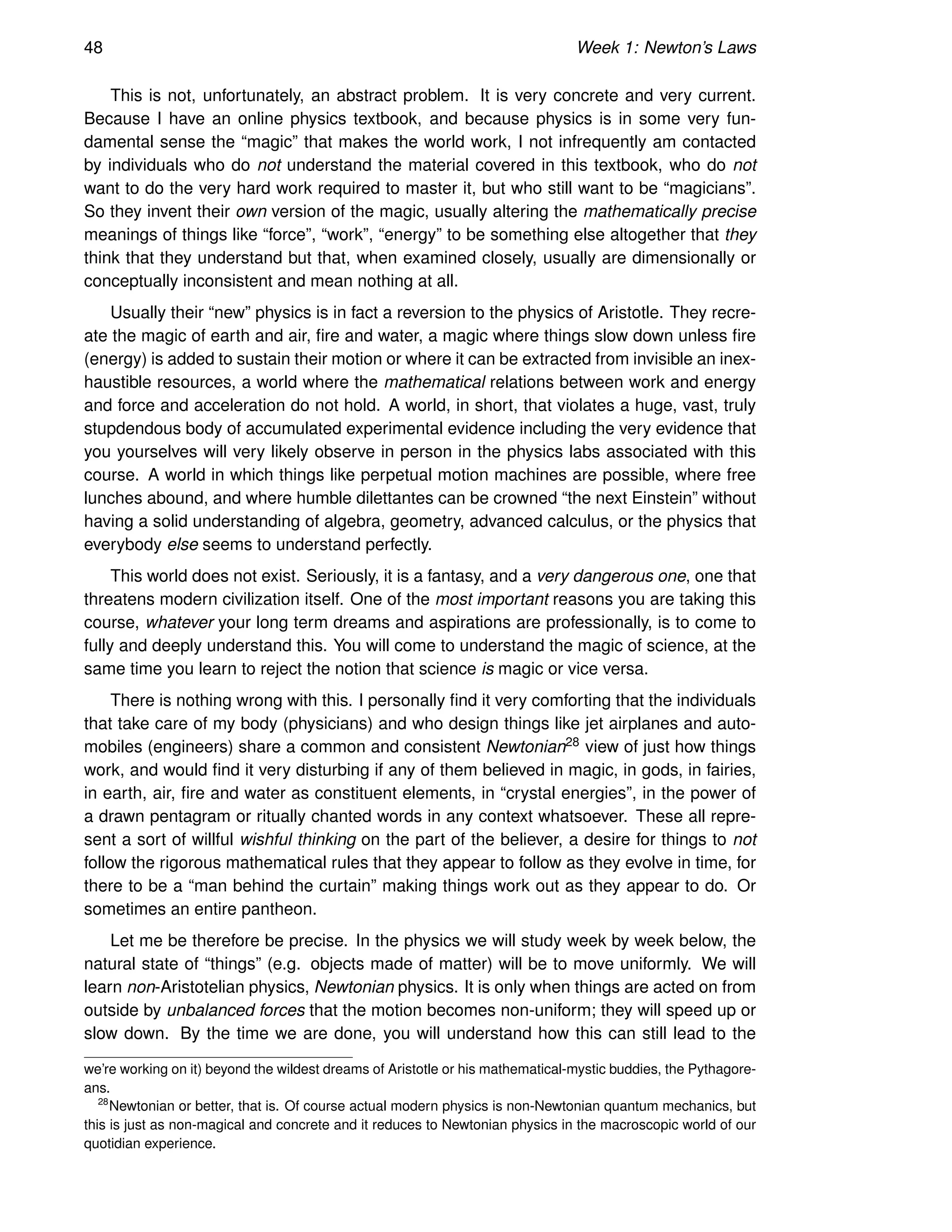 48 Week 1: Newton’s Laws
This is not, unfortunately, an abstract problem. It is very concrete and very current.
Because I have an online physics textbook, and because physics is in some very fun-
damental sense the “magic” that makes the world work, I not infrequently am contacted
by individuals who do not understand the material covered in this textbook, who do not
want to do the very hard work required to master it, but who still want to be “magicians”.
So they invent their own version of the magic, usually altering the mathematically precise
meanings of things like “force”, “work”, “energy” to be something else altogether that they
think that they understand but that, when examined closely, usually are dimensionally or
conceptually inconsistent and mean nothing at all.
Usually their “new” physics is in fact a reversion to the physics of Aristotle. They recre-
ate the magic of earth and air, fire and water, a magic where things slow down unless fire
(energy) is added to sustain their motion or where it can be extracted from invisible an inex-
haustible resources, a world where the mathematical relations between work and energy
and force and acceleration do not hold. A world, in short, that violates a huge, vast, truly
stupdendous body of accumulated experimental evidence including the very evidence that
you yourselves will very likely observe in person in the physics labs associated with this
course. A world in which things like perpetual motion machines are possible, where free
lunches abound, and where humble dilettantes can be crowned “the next Einstein” without
having a solid understanding of algebra, geometry, advanced calculus, or the physics that
everybody else seems to understand perfectly.
This world does not exist. Seriously, it is a fantasy, and a very dangerous one, one that
threatens modern civilization itself. One of the most important reasons you are taking this
course, whatever your long term dreams and aspirations are professionally, is to come to
fully and deeply understand this. You will come to understand the magic of science, at the
same time you learn to reject the notion that science is magic or vice versa.
There is nothing wrong with this. I personally find it very comforting that the individuals
that take care of my body (physicians) and who design things like jet airplanes and auto-
mobiles (engineers) share a common and consistent Newtonian28 view of just how things
work, and would find it very disturbing if any of them believed in magic, in gods, in fairies,
in earth, air, fire and water as constituent elements, in “crystal energies”, in the power of
a drawn pentagram or ritually chanted words in any context whatsoever. These all repre-
sent a sort of willful wishful thinking on the part of the believer, a desire for things to not
follow the rigorous mathematical rules that they appear to follow as they evolve in time, for
there to be a “man behind the curtain” making things work out as they appear to do. Or
sometimes an entire pantheon.
Let me be therefore be precise. In the physics we will study week by week below, the
natural state of “things” (e.g. objects made of matter) will be to move uniformly. We will
learn non-Aristotelian physics, Newtonian physics. It is only when things are acted on from
outside by unbalanced forces that the motion becomes non-uniform; they will speed up or
slow down. By the time we are done, you will understand how this can still lead to the
we’re working on it) beyond the wildest dreams of Aristotle or his mathematical-mystic buddies, the Pythagore-
ans.
28
Newtonian or better, that is. Of course actual modern physics is non-Newtonian quantum mechanics, but
this is just as non-magical and concrete and it reduces to Newtonian physics in the macroscopic world of our
quotidian experience.
 