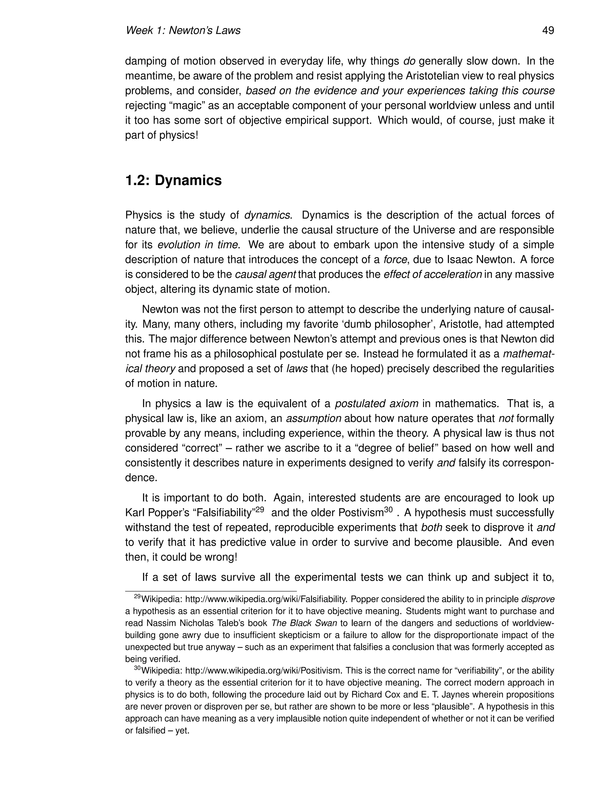 Week 1: Newton’s Laws 49
damping of motion observed in everyday life, why things do generally slow down. In the
meantime, be aware of the problem and resist applying the Aristotelian view to real physics
problems, and consider, based on the evidence and your experiences taking this course
rejecting “magic” as an acceptable component of your personal worldview unless and until
it too has some sort of objective empirical support. Which would, of course, just make it
part of physics!
1.2: Dynamics
Physics is the study of dynamics. Dynamics is the description of the actual forces of
nature that, we believe, underlie the causal structure of the Universe and are responsible
for its evolution in time. We are about to embark upon the intensive study of a simple
description of nature that introduces the concept of a force, due to Isaac Newton. A force
is considered to be the causal agent that produces the effect of acceleration in any massive
object, altering its dynamic state of motion.
Newton was not the first person to attempt to describe the underlying nature of causal-
ity. Many, many others, including my favorite ‘dumb philosopher’, Aristotle, had attempted
this. The major difference between Newton’s attempt and previous ones is that Newton did
not frame his as a philosophical postulate per se. Instead he formulated it as a mathemat-
ical theory and proposed a set of laws that (he hoped) precisely described the regularities
of motion in nature.
In physics a law is the equivalent of a postulated axiom in mathematics. That is, a
physical law is, like an axiom, an assumption about how nature operates that not formally
provable by any means, including experience, within the theory. A physical law is thus not
considered “correct” – rather we ascribe to it a “degree of belief” based on how well and
consistently it describes nature in experiments designed to verify and falsify its correspon-
dence.
It is important to do both. Again, interested students are are encouraged to look up
Karl Popper’s “Falsifiability”29 and the older Postivism30 . A hypothesis must successfully
withstand the test of repeated, reproducible experiments that both seek to disprove it and
to verify that it has predictive value in order to survive and become plausible. And even
then, it could be wrong!
If a set of laws survive all the experimental tests we can think up and subject it to,
29
Wikipedia: http://www.wikipedia.org/wiki/Falsifiability. Popper considered the ability to in principle disprove
a hypothesis as an essential criterion for it to have objective meaning. Students might want to purchase and
read Nassim Nicholas Taleb’s book The Black Swan to learn of the dangers and seductions of worldview-
building gone awry due to insufficient skepticism or a failure to allow for the disproportionate impact of the
unexpected but true anyway – such as an experiment that falsifies a conclusion that was formerly accepted as
being verified.
30
Wikipedia: http://www.wikipedia.org/wiki/Positivism. This is the correct name for “verifiability”, or the ability
to verify a theory as the essential criterion for it to have objective meaning. The correct modern approach in
physics is to do both, following the procedure laid out by Richard Cox and E. T. Jaynes wherein propositions
are never proven or disproven per se, but rather are shown to be more or less “plausible”. A hypothesis in this
approach can have meaning as a very implausible notion quite independent of whether or not it can be verified
or falsified – yet.
 