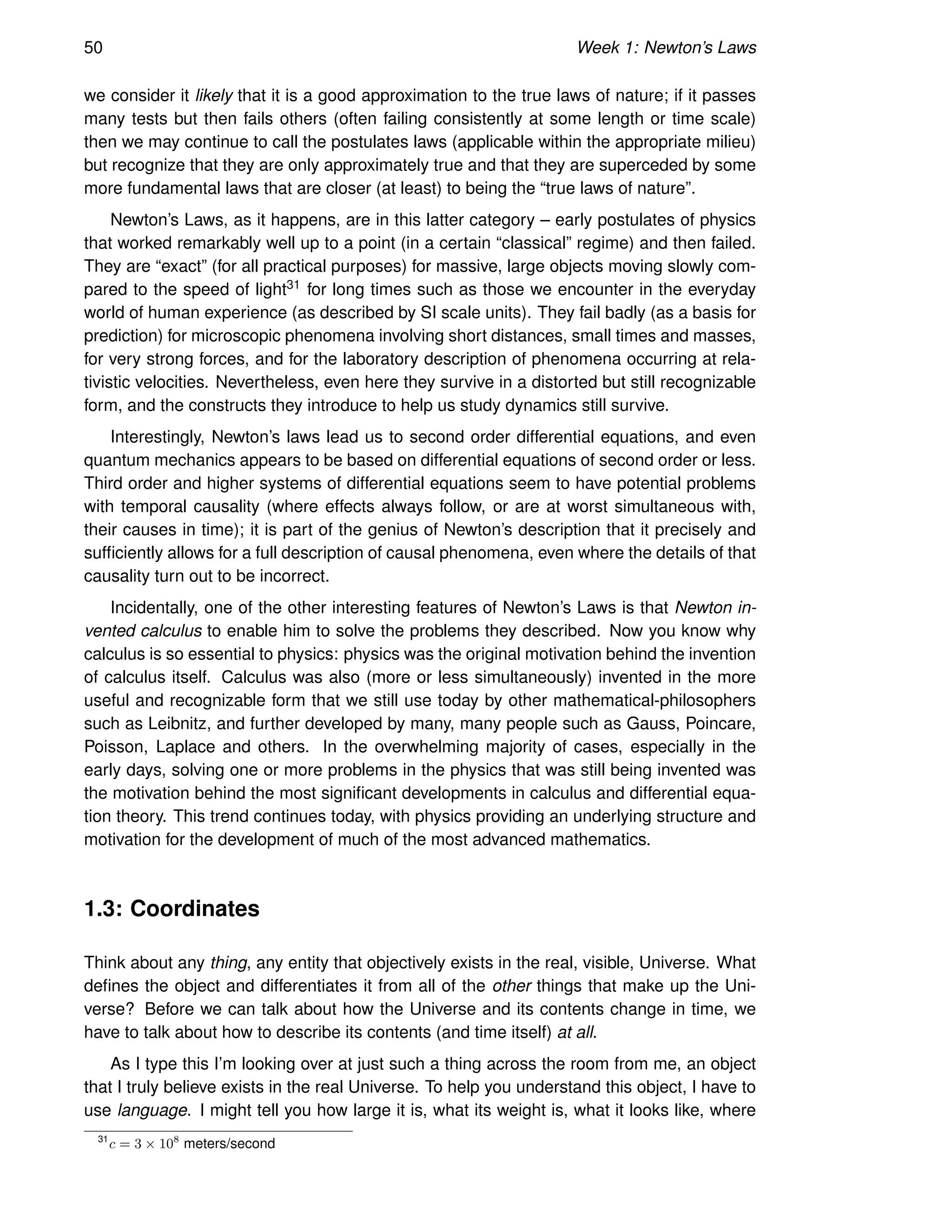 50 Week 1: Newton’s Laws
we consider it likely that it is a good approximation to the true laws of nature; if it passes
many tests but then fails others (often failing consistently at some length or time scale)
then we may continue to call the postulates laws (applicable within the appropriate milieu)
but recognize that they are only approximately true and that they are superceded by some
more fundamental laws that are closer (at least) to being the “true laws of nature”.
Newton’s Laws, as it happens, are in this latter category – early postulates of physics
that worked remarkably well up to a point (in a certain “classical” regime) and then failed.
They are “exact” (for all practical purposes) for massive, large objects moving slowly com-
pared to the speed of light31 for long times such as those we encounter in the everyday
world of human experience (as described by SI scale units). They fail badly (as a basis for
prediction) for microscopic phenomena involving short distances, small times and masses,
for very strong forces, and for the laboratory description of phenomena occurring at rela-
tivistic velocities. Nevertheless, even here they survive in a distorted but still recognizable
form, and the constructs they introduce to help us study dynamics still survive.
Interestingly, Newton’s laws lead us to second order differential equations, and even
quantum mechanics appears to be based on differential equations of second order or less.
Third order and higher systems of differential equations seem to have potential problems
with temporal causality (where effects always follow, or are at worst simultaneous with,
their causes in time); it is part of the genius of Newton’s description that it precisely and
sufficiently allows for a full description of causal phenomena, even where the details of that
causality turn out to be incorrect.
Incidentally, one of the other interesting features of Newton’s Laws is that Newton in-
vented calculus to enable him to solve the problems they described. Now you know why
calculus is so essential to physics: physics was the original motivation behind the invention
of calculus itself. Calculus was also (more or less simultaneously) invented in the more
useful and recognizable form that we still use today by other mathematical-philosophers
such as Leibnitz, and further developed by many, many people such as Gauss, Poincare,
Poisson, Laplace and others. In the overwhelming majority of cases, especially in the
early days, solving one or more problems in the physics that was still being invented was
the motivation behind the most significant developments in calculus and differential equa-
tion theory. This trend continues today, with physics providing an underlying structure and
motivation for the development of much of the most advanced mathematics.
1.3: Coordinates
Think about any thing, any entity that objectively exists in the real, visible, Universe. What
defines the object and differentiates it from all of the other things that make up the Uni-
verse? Before we can talk about how the Universe and its contents change in time, we
have to talk about how to describe its contents (and time itself) at all.
As I type this I’m looking over at just such a thing across the room from me, an object
that I truly believe exists in the real Universe. To help you understand this object, I have to
use language. I might tell you how large it is, what its weight is, what it looks like, where
31
c = 3 × 108
meters/second
 
