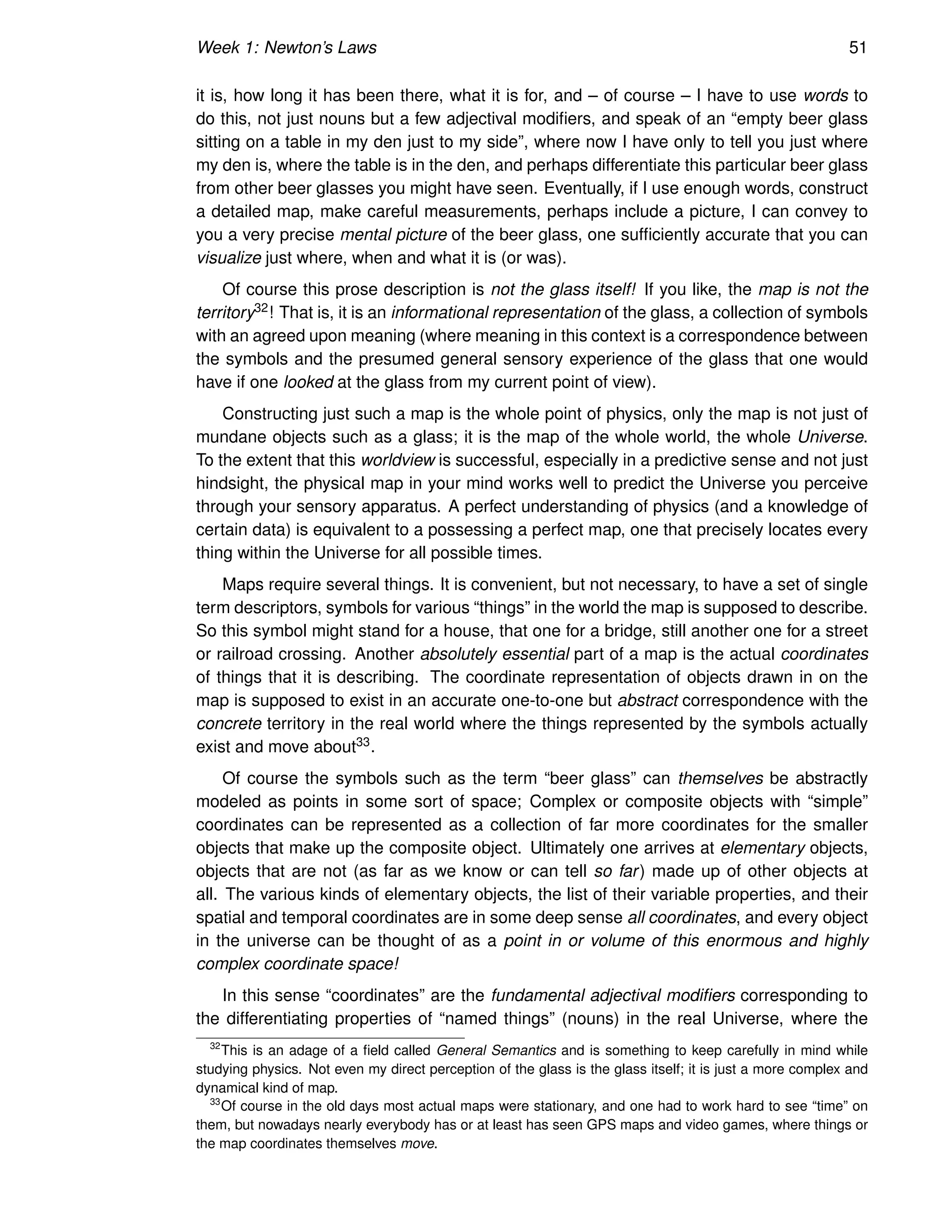 Week 1: Newton’s Laws 51
it is, how long it has been there, what it is for, and – of course – I have to use words to
do this, not just nouns but a few adjectival modifiers, and speak of an “empty beer glass
sitting on a table in my den just to my side”, where now I have only to tell you just where
my den is, where the table is in the den, and perhaps differentiate this particular beer glass
from other beer glasses you might have seen. Eventually, if I use enough words, construct
a detailed map, make careful measurements, perhaps include a picture, I can convey to
you a very precise mental picture of the beer glass, one sufficiently accurate that you can
visualize just where, when and what it is (or was).
Of course this prose description is not the glass itself! If you like, the map is not the
territory32! That is, it is an informational representation of the glass, a collection of symbols
with an agreed upon meaning (where meaning in this context is a correspondence between
the symbols and the presumed general sensory experience of the glass that one would
have if one looked at the glass from my current point of view).
Constructing just such a map is the whole point of physics, only the map is not just of
mundane objects such as a glass; it is the map of the whole world, the whole Universe.
To the extent that this worldview is successful, especially in a predictive sense and not just
hindsight, the physical map in your mind works well to predict the Universe you perceive
through your sensory apparatus. A perfect understanding of physics (and a knowledge of
certain data) is equivalent to a possessing a perfect map, one that precisely locates every
thing within the Universe for all possible times.
Maps require several things. It is convenient, but not necessary, to have a set of single
term descriptors, symbols for various “things” in the world the map is supposed to describe.
So this symbol might stand for a house, that one for a bridge, still another one for a street
or railroad crossing. Another absolutely essential part of a map is the actual coordinates
of things that it is describing. The coordinate representation of objects drawn in on the
map is supposed to exist in an accurate one-to-one but abstract correspondence with the
concrete territory in the real world where the things represented by the symbols actually
exist and move about33.
Of course the symbols such as the term “beer glass” can themselves be abstractly
modeled as points in some sort of space; Complex or composite objects with “simple”
coordinates can be represented as a collection of far more coordinates for the smaller
objects that make up the composite object. Ultimately one arrives at elementary objects,
objects that are not (as far as we know or can tell so far) made up of other objects at
all. The various kinds of elementary objects, the list of their variable properties, and their
spatial and temporal coordinates are in some deep sense all coordinates, and every object
in the universe can be thought of as a point in or volume of this enormous and highly
complex coordinate space!
In this sense “coordinates” are the fundamental adjectival modifiers corresponding to
the differentiating properties of “named things” (nouns) in the real Universe, where the
32
This is an adage of a field called General Semantics and is something to keep carefully in mind while
studying physics. Not even my direct perception of the glass is the glass itself; it is just a more complex and
dynamical kind of map.
33
Of course in the old days most actual maps were stationary, and one had to work hard to see “time” on
them, but nowadays nearly everybody has or at least has seen GPS maps and video games, where things or
the map coordinates themselves move.
 