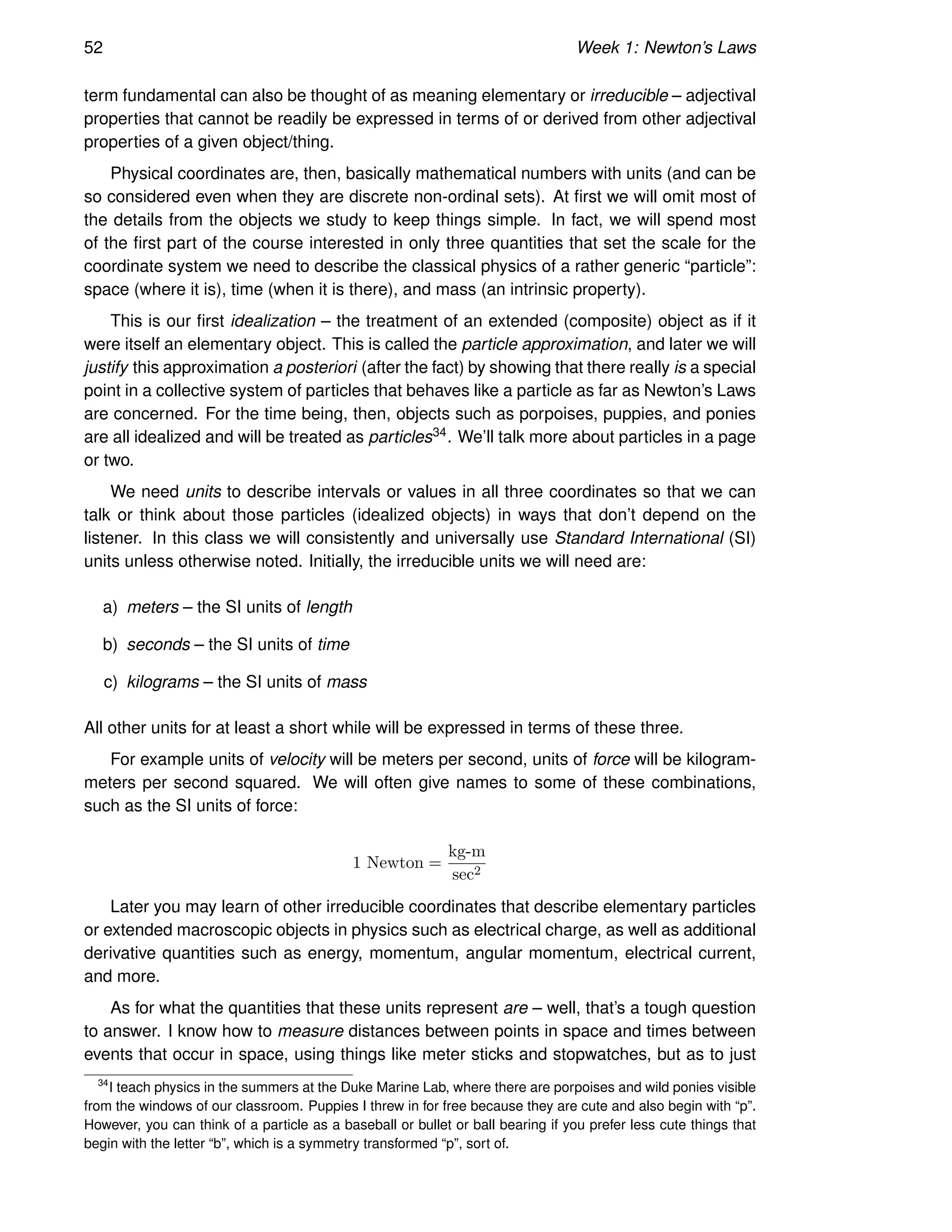 52 Week 1: Newton’s Laws
term fundamental can also be thought of as meaning elementary or irreducible – adjectival
properties that cannot be readily be expressed in terms of or derived from other adjectival
properties of a given object/thing.
Physical coordinates are, then, basically mathematical numbers with units (and can be
so considered even when they are discrete non-ordinal sets). At first we will omit most of
the details from the objects we study to keep things simple. In fact, we will spend most
of the first part of the course interested in only three quantities that set the scale for the
coordinate system we need to describe the classical physics of a rather generic “particle”:
space (where it is), time (when it is there), and mass (an intrinsic property).
This is our first idealization – the treatment of an extended (composite) object as if it
were itself an elementary object. This is called the particle approximation, and later we will
justify this approximation a posteriori (after the fact) by showing that there really is a special
point in a collective system of particles that behaves like a particle as far as Newton’s Laws
are concerned. For the time being, then, objects such as porpoises, puppies, and ponies
are all idealized and will be treated as particles34. We’ll talk more about particles in a page
or two.
We need units to describe intervals or values in all three coordinates so that we can
talk or think about those particles (idealized objects) in ways that don’t depend on the
listener. In this class we will consistently and universally use Standard International (SI)
units unless otherwise noted. Initially, the irreducible units we will need are:
a) meters – the SI units of length
b) seconds – the SI units of time
c) kilograms – the SI units of mass
All other units for at least a short while will be expressed in terms of these three.
For example units of velocity will be meters per second, units of force will be kilogram-
meters per second squared. We will often give names to some of these combinations,
such as the SI units of force:
1 Newton =
kg-m
sec2
Later you may learn of other irreducible coordinates that describe elementary particles
or extended macroscopic objects in physics such as electrical charge, as well as additional
derivative quantities such as energy, momentum, angular momentum, electrical current,
and more.
As for what the quantities that these units represent are – well, that’s a tough question
to answer. I know how to measure distances between points in space and times between
events that occur in space, using things like meter sticks and stopwatches, but as to just
34
I teach physics in the summers at the Duke Marine Lab, where there are porpoises and wild ponies visible
from the windows of our classroom. Puppies I threw in for free because they are cute and also begin with “p”.
However, you can think of a particle as a baseball or bullet or ball bearing if you prefer less cute things that
begin with the letter “b”, which is a symmetry transformed “p”, sort of.
 