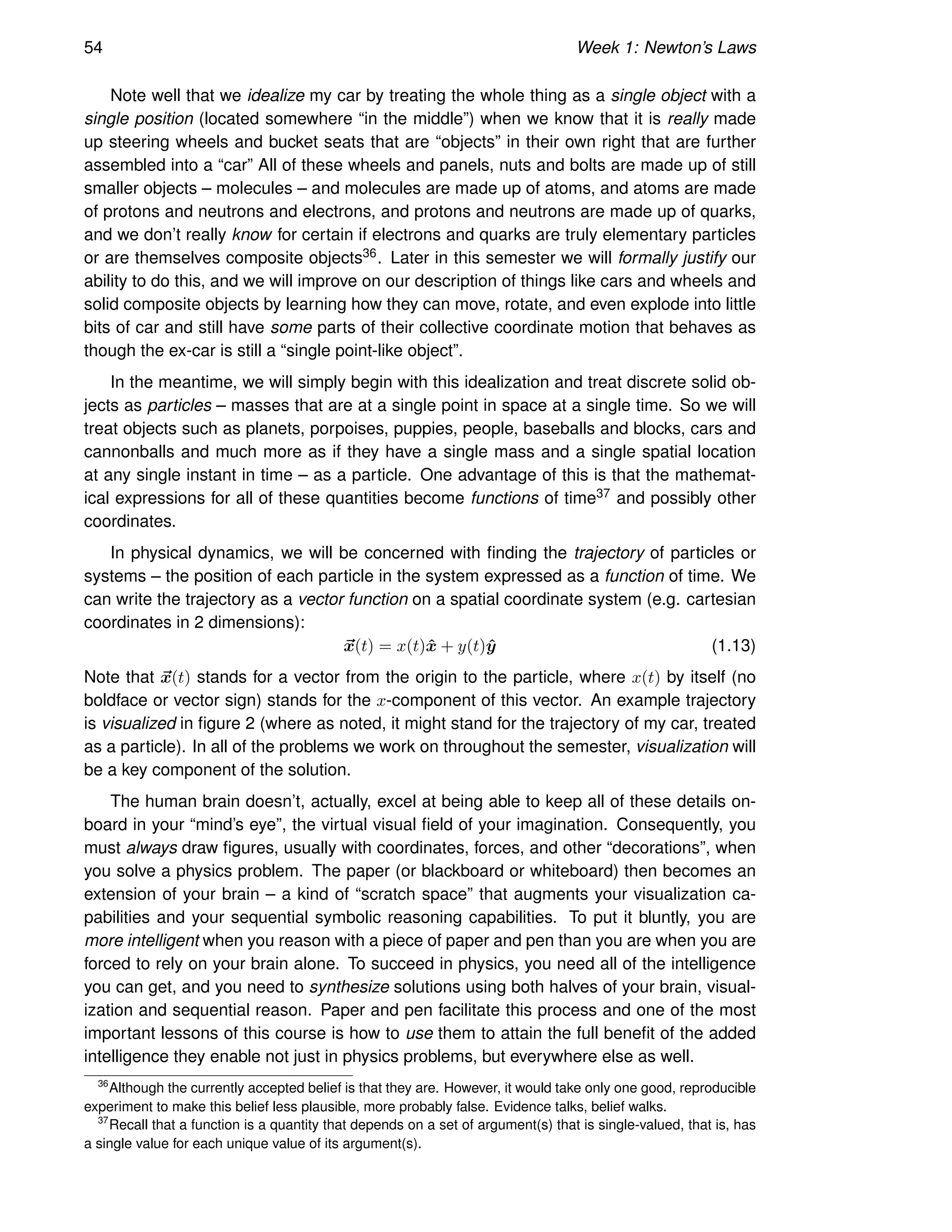 54 Week 1: Newton’s Laws
Note well that we idealize my car by treating the whole thing as a single object with a
single position (located somewhere “in the middle”) when we know that it is really made
up steering wheels and bucket seats that are “objects” in their own right that are further
assembled into a “car” All of these wheels and panels, nuts and bolts are made up of still
smaller objects – molecules – and molecules are made up of atoms, and atoms are made
of protons and neutrons and electrons, and protons and neutrons are made up of quarks,
and we don’t really know for certain if electrons and quarks are truly elementary particles
or are themselves composite objects36. Later in this semester we will formally justify our
ability to do this, and we will improve on our description of things like cars and wheels and
solid composite objects by learning how they can move, rotate, and even explode into little
bits of car and still have some parts of their collective coordinate motion that behaves as
though the ex-car is still a “single point-like object”.
In the meantime, we will simply begin with this idealization and treat discrete solid ob-
jects as particles – masses that are at a single point in space at a single time. So we will
treat objects such as planets, porpoises, puppies, people, baseballs and blocks, cars and
cannonballs and much more as if they have a single mass and a single spatial location
at any single instant in time – as a particle. One advantage of this is that the mathemat-
ical expressions for all of these quantities become functions of time37 and possibly other
coordinates.
In physical dynamics, we will be concerned with finding the trajectory of particles or
systems – the position of each particle in the system expressed as a function of time. We
can write the trajectory as a vector function on a spatial coordinate system (e.g. cartesian
coordinates in 2 dimensions):
~
x(t) = x(t)x̂ + y(t)ŷ (1.13)
Note that ~
x(t) stands for a vector from the origin to the particle, where x(t) by itself (no
boldface or vector sign) stands for the x-component of this vector. An example trajectory
is visualized in figure 2 (where as noted, it might stand for the trajectory of my car, treated
as a particle). In all of the problems we work on throughout the semester, visualization will
be a key component of the solution.
The human brain doesn’t, actually, excel at being able to keep all of these details on-
board in your “mind’s eye”, the virtual visual field of your imagination. Consequently, you
must always draw figures, usually with coordinates, forces, and other “decorations”, when
you solve a physics problem. The paper (or blackboard or whiteboard) then becomes an
extension of your brain – a kind of “scratch space” that augments your visualization ca-
pabilities and your sequential symbolic reasoning capabilities. To put it bluntly, you are
more intelligent when you reason with a piece of paper and pen than you are when you are
forced to rely on your brain alone. To succeed in physics, you need all of the intelligence
you can get, and you need to synthesize solutions using both halves of your brain, visual-
ization and sequential reason. Paper and pen facilitate this process and one of the most
important lessons of this course is how to use them to attain the full benefit of the added
intelligence they enable not just in physics problems, but everywhere else as well.
36
Although the currently accepted belief is that they are. However, it would take only one good, reproducible
experiment to make this belief less plausible, more probably false. Evidence talks, belief walks.
37
Recall that a function is a quantity that depends on a set of argument(s) that is single-valued, that is, has
a single value for each unique value of its argument(s).
 