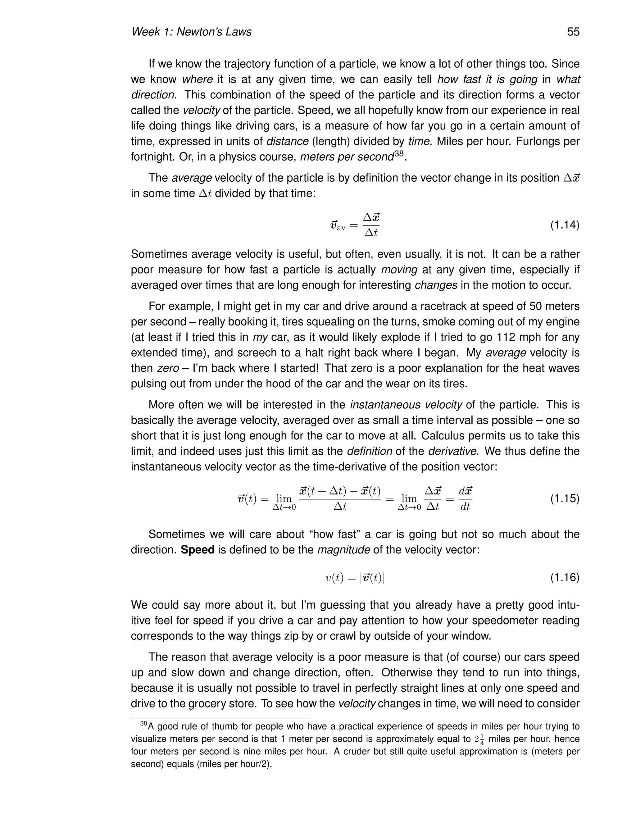 Week 1: Newton’s Laws 55
If we know the trajectory function of a particle, we know a lot of other things too. Since
we know where it is at any given time, we can easily tell how fast it is going in what
direction. This combination of the speed of the particle and its direction forms a vector
called the velocity of the particle. Speed, we all hopefully know from our experience in real
life doing things like driving cars, is a measure of how far you go in a certain amount of
time, expressed in units of distance (length) divided by time. Miles per hour. Furlongs per
fortnight. Or, in a physics course, meters per second38.
The average velocity of the particle is by definition the vector change in its position ∆~
x
in some time ∆t divided by that time:
~
vav =
∆~
x
∆t
(1.14)
Sometimes average velocity is useful, but often, even usually, it is not. It can be a rather
poor measure for how fast a particle is actually moving at any given time, especially if
averaged over times that are long enough for interesting changes in the motion to occur.
For example, I might get in my car and drive around a racetrack at speed of 50 meters
per second – really booking it, tires squealing on the turns, smoke coming out of my engine
(at least if I tried this in my car, as it would likely explode if I tried to go 112 mph for any
extended time), and screech to a halt right back where I began. My average velocity is
then zero – I’m back where I started! That zero is a poor explanation for the heat waves
pulsing out from under the hood of the car and the wear on its tires.
More often we will be interested in the instantaneous velocity of the particle. This is
basically the average velocity, averaged over as small a time interval as possible – one so
short that it is just long enough for the car to move at all. Calculus permits us to take this
limit, and indeed uses just this limit as the definition of the derivative. We thus define the
instantaneous velocity vector as the time-derivative of the position vector:
~
v(t) = lim
∆t→0
~
x(t + ∆t) − ~
x(t)
∆t
= lim
∆t→0
∆~
x
∆t
=
d~
x
dt
(1.15)
Sometimes we will care about “how fast” a car is going but not so much about the
direction. Speed is defined to be the magnitude of the velocity vector:
v(t) = |~
v(t)| (1.16)
We could say more about it, but I’m guessing that you already have a pretty good intu-
itive feel for speed if you drive a car and pay attention to how your speedometer reading
corresponds to the way things zip by or crawl by outside of your window.
The reason that average velocity is a poor measure is that (of course) our cars speed
up and slow down and change direction, often. Otherwise they tend to run into things,
because it is usually not possible to travel in perfectly straight lines at only one speed and
drive to the grocery store. To see how the velocity changes in time, we will need to consider
38
A good rule of thumb for people who have a practical experience of speeds in miles per hour trying to
visualize meters per second is that 1 meter per second is approximately equal to 21
4
miles per hour, hence
four meters per second is nine miles per hour. A cruder but still quite useful approximation is (meters per
second) equals (miles per hour/2).
 