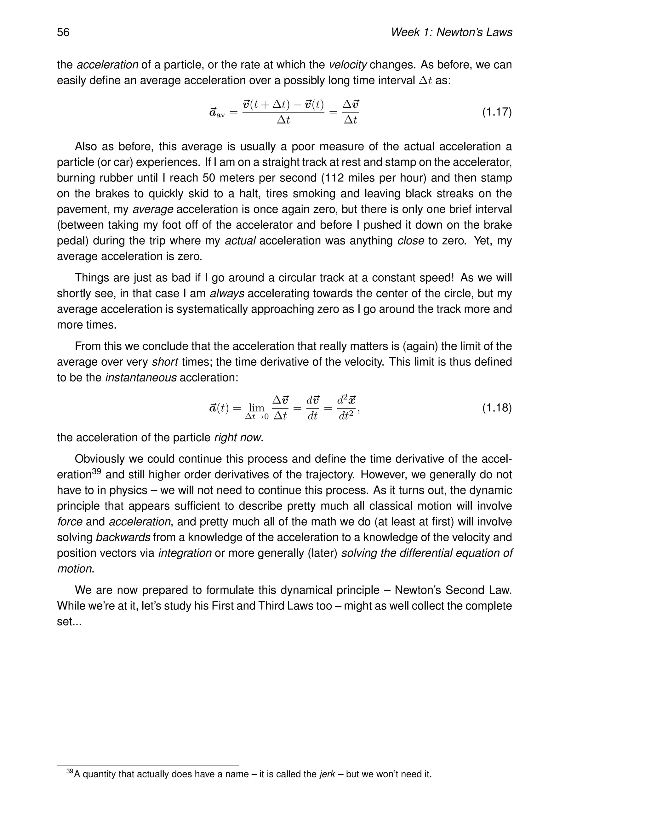 56 Week 1: Newton’s Laws
the acceleration of a particle, or the rate at which the velocity changes. As before, we can
easily define an average acceleration over a possibly long time interval ∆t as:
~
aav =
~
v(t + ∆t) − ~
v(t)
∆t
=
∆~
v
∆t
(1.17)
Also as before, this average is usually a poor measure of the actual acceleration a
particle (or car) experiences. If I am on a straight track at rest and stamp on the accelerator,
burning rubber until I reach 50 meters per second (112 miles per hour) and then stamp
on the brakes to quickly skid to a halt, tires smoking and leaving black streaks on the
pavement, my average acceleration is once again zero, but there is only one brief interval
(between taking my foot off of the accelerator and before I pushed it down on the brake
pedal) during the trip where my actual acceleration was anything close to zero. Yet, my
average acceleration is zero.
Things are just as bad if I go around a circular track at a constant speed! As we will
shortly see, in that case I am always accelerating towards the center of the circle, but my
average acceleration is systematically approaching zero as I go around the track more and
more times.
From this we conclude that the acceleration that really matters is (again) the limit of the
average over very short times; the time derivative of the velocity. This limit is thus defined
to be the instantaneous accleration:
~
a(t) = lim
∆t→0
∆~
v
∆t
=
d~
v
dt
=
d2~
x
dt2
, (1.18)
the acceleration of the particle right now.
Obviously we could continue this process and define the time derivative of the accel-
eration39 and still higher order derivatives of the trajectory. However, we generally do not
have to in physics – we will not need to continue this process. As it turns out, the dynamic
principle that appears sufficient to describe pretty much all classical motion will involve
force and acceleration, and pretty much all of the math we do (at least at first) will involve
solving backwards from a knowledge of the acceleration to a knowledge of the velocity and
position vectors via integration or more generally (later) solving the differential equation of
motion.
We are now prepared to formulate this dynamical principle – Newton’s Second Law.
While we’re at it, let’s study his First and Third Laws too – might as well collect the complete
set...
39
A quantity that actually does have a name – it is called the jerk – but we won’t need it.
 