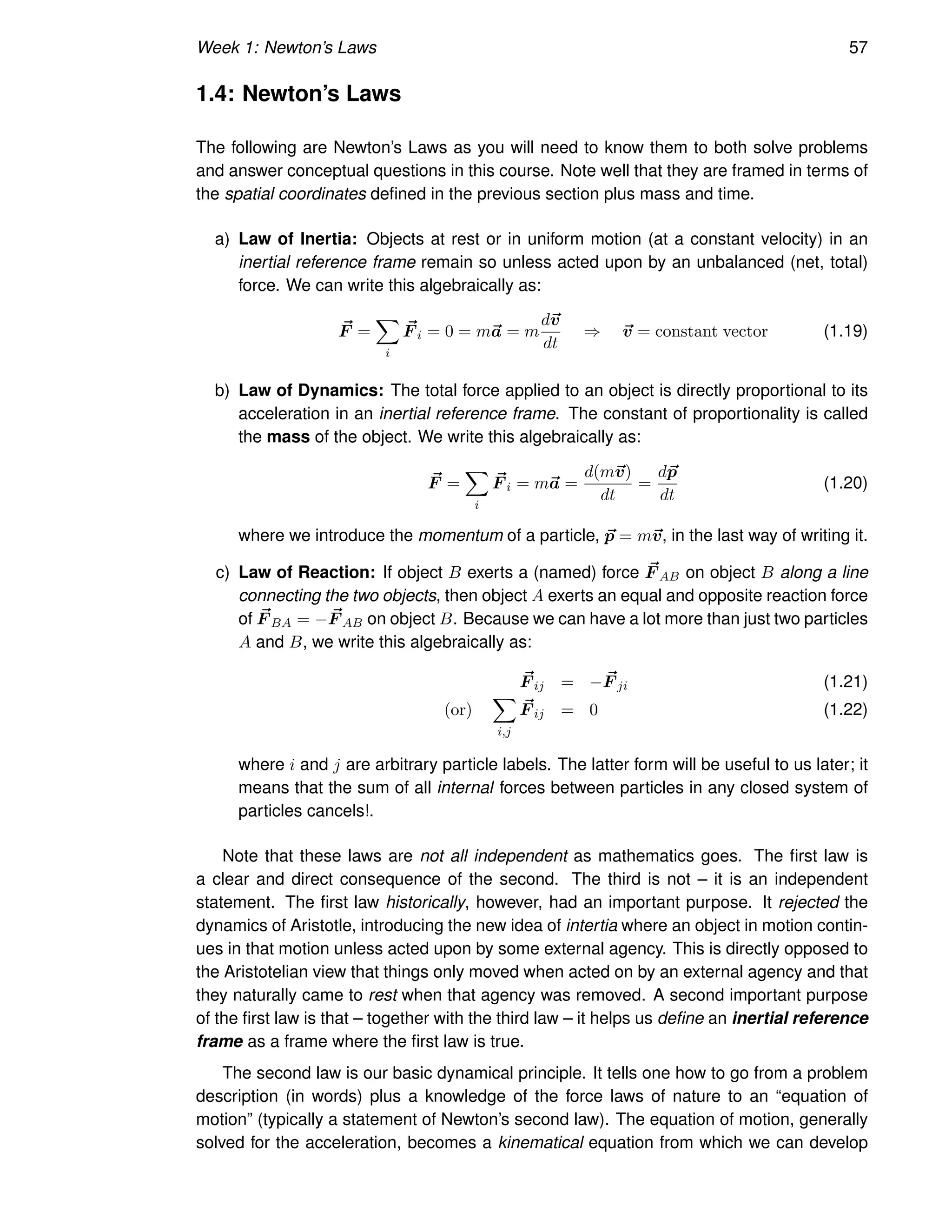 Week 1: Newton’s Laws 57
1.4: Newton’s Laws
The following are Newton’s Laws as you will need to know them to both solve problems
and answer conceptual questions in this course. Note well that they are framed in terms of
the spatial coordinates defined in the previous section plus mass and time.
a) Law of Inertia: Objects at rest or in uniform motion (at a constant velocity) in an
inertial reference frame remain so unless acted upon by an unbalanced (net, total)
force. We can write this algebraically as:
~
F =
X
i
~
F i = 0 = m~
a = m
d~
v
dt
⇒ ~
v = constant vector (1.19)
b) Law of Dynamics: The total force applied to an object is directly proportional to its
acceleration in an inertial reference frame. The constant of proportionality is called
the mass of the object. We write this algebraically as:
~
F =
X
i
~
F i = m~
a =
d(m~
v)
dt
=
d~
p
dt
(1.20)
where we introduce the momentum of a particle, ~
p = m~
v, in the last way of writing it.
c) Law of Reaction: If object B exerts a (named) force ~
F AB on object B along a line
connecting the two objects, then object A exerts an equal and opposite reaction force
of ~
F BA = − ~
F AB on object B. Because we can have a lot more than just two particles
A and B, we write this algebraically as:
~
F ij = − ~
F ji (1.21)
(or)
X
i,j
~
F ij = 0 (1.22)
where i and j are arbitrary particle labels. The latter form will be useful to us later; it
means that the sum of all internal forces between particles in any closed system of
particles cancels!.
Note that these laws are not all independent as mathematics goes. The first law is
a clear and direct consequence of the second. The third is not – it is an independent
statement. The first law historically, however, had an important purpose. It rejected the
dynamics of Aristotle, introducing the new idea of intertia where an object in motion contin-
ues in that motion unless acted upon by some external agency. This is directly opposed to
the Aristotelian view that things only moved when acted on by an external agency and that
they naturally came to rest when that agency was removed. A second important purpose
of the first law is that – together with the third law – it helps us define an inertial reference
frame as a frame where the first law is true.
The second law is our basic dynamical principle. It tells one how to go from a problem
description (in words) plus a knowledge of the force laws of nature to an “equation of
motion” (typically a statement of Newton’s second law). The equation of motion, generally
solved for the acceleration, becomes a kinematical equation from which we can develop
 
