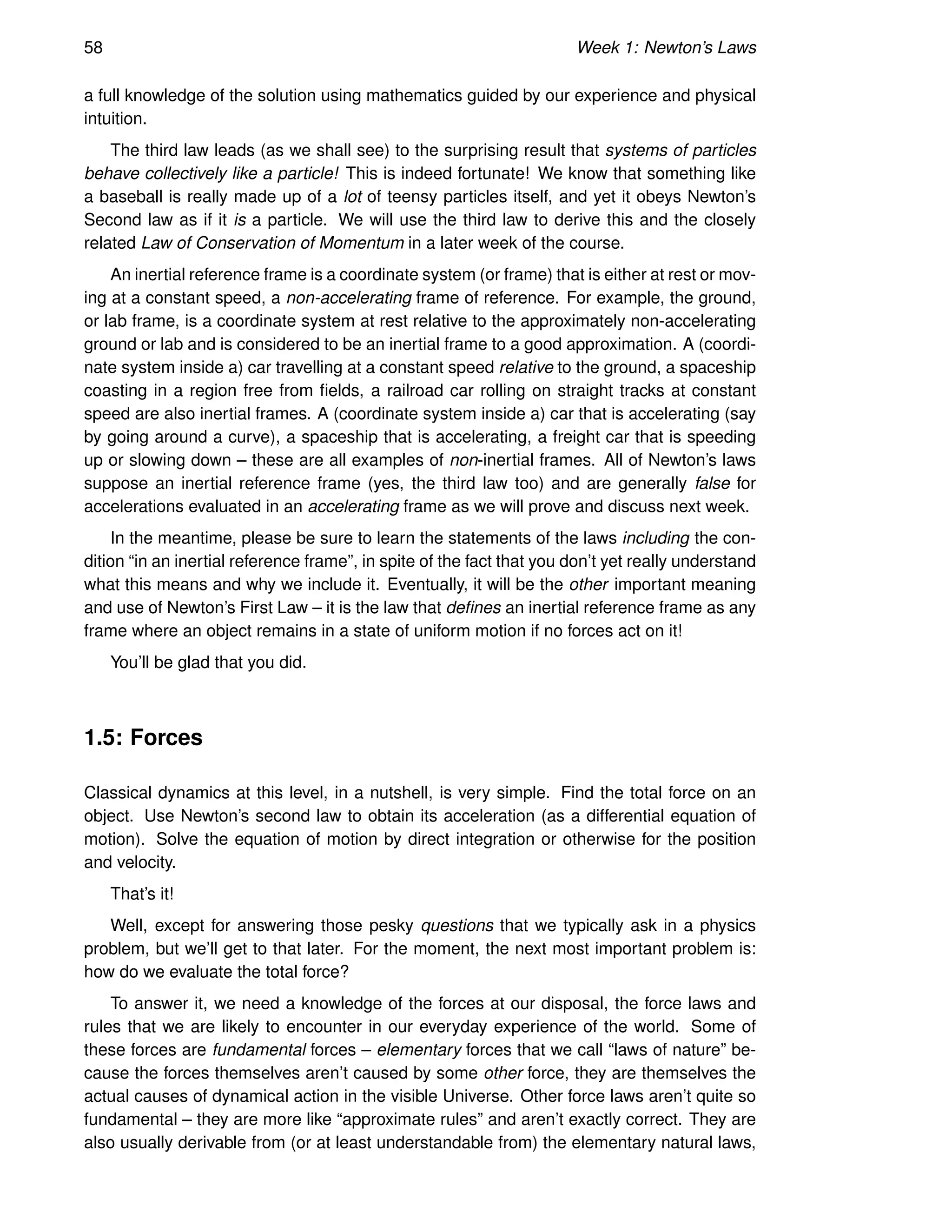 58 Week 1: Newton’s Laws
a full knowledge of the solution using mathematics guided by our experience and physical
intuition.
The third law leads (as we shall see) to the surprising result that systems of particles
behave collectively like a particle! This is indeed fortunate! We know that something like
a baseball is really made up of a lot of teensy particles itself, and yet it obeys Newton’s
Second law as if it is a particle. We will use the third law to derive this and the closely
related Law of Conservation of Momentum in a later week of the course.
An inertial reference frame is a coordinate system (or frame) that is either at rest or mov-
ing at a constant speed, a non-accelerating frame of reference. For example, the ground,
or lab frame, is a coordinate system at rest relative to the approximately non-accelerating
ground or lab and is considered to be an inertial frame to a good approximation. A (coordi-
nate system inside a) car travelling at a constant speed relative to the ground, a spaceship
coasting in a region free from fields, a railroad car rolling on straight tracks at constant
speed are also inertial frames. A (coordinate system inside a) car that is accelerating (say
by going around a curve), a spaceship that is accelerating, a freight car that is speeding
up or slowing down – these are all examples of non-inertial frames. All of Newton’s laws
suppose an inertial reference frame (yes, the third law too) and are generally false for
accelerations evaluated in an accelerating frame as we will prove and discuss next week.
In the meantime, please be sure to learn the statements of the laws including the con-
dition “in an inertial reference frame”, in spite of the fact that you don’t yet really understand
what this means and why we include it. Eventually, it will be the other important meaning
and use of Newton’s First Law – it is the law that defines an inertial reference frame as any
frame where an object remains in a state of uniform motion if no forces act on it!
You’ll be glad that you did.
1.5: Forces
Classical dynamics at this level, in a nutshell, is very simple. Find the total force on an
object. Use Newton’s second law to obtain its acceleration (as a differential equation of
motion). Solve the equation of motion by direct integration or otherwise for the position
and velocity.
That’s it!
Well, except for answering those pesky questions that we typically ask in a physics
problem, but we’ll get to that later. For the moment, the next most important problem is:
how do we evaluate the total force?
To answer it, we need a knowledge of the forces at our disposal, the force laws and
rules that we are likely to encounter in our everyday experience of the world. Some of
these forces are fundamental forces – elementary forces that we call “laws of nature” be-
cause the forces themselves aren’t caused by some other force, they are themselves the
actual causes of dynamical action in the visible Universe. Other force laws aren’t quite so
fundamental – they are more like “approximate rules” and aren’t exactly correct. They are
also usually derivable from (or at least understandable from) the elementary natural laws,
 