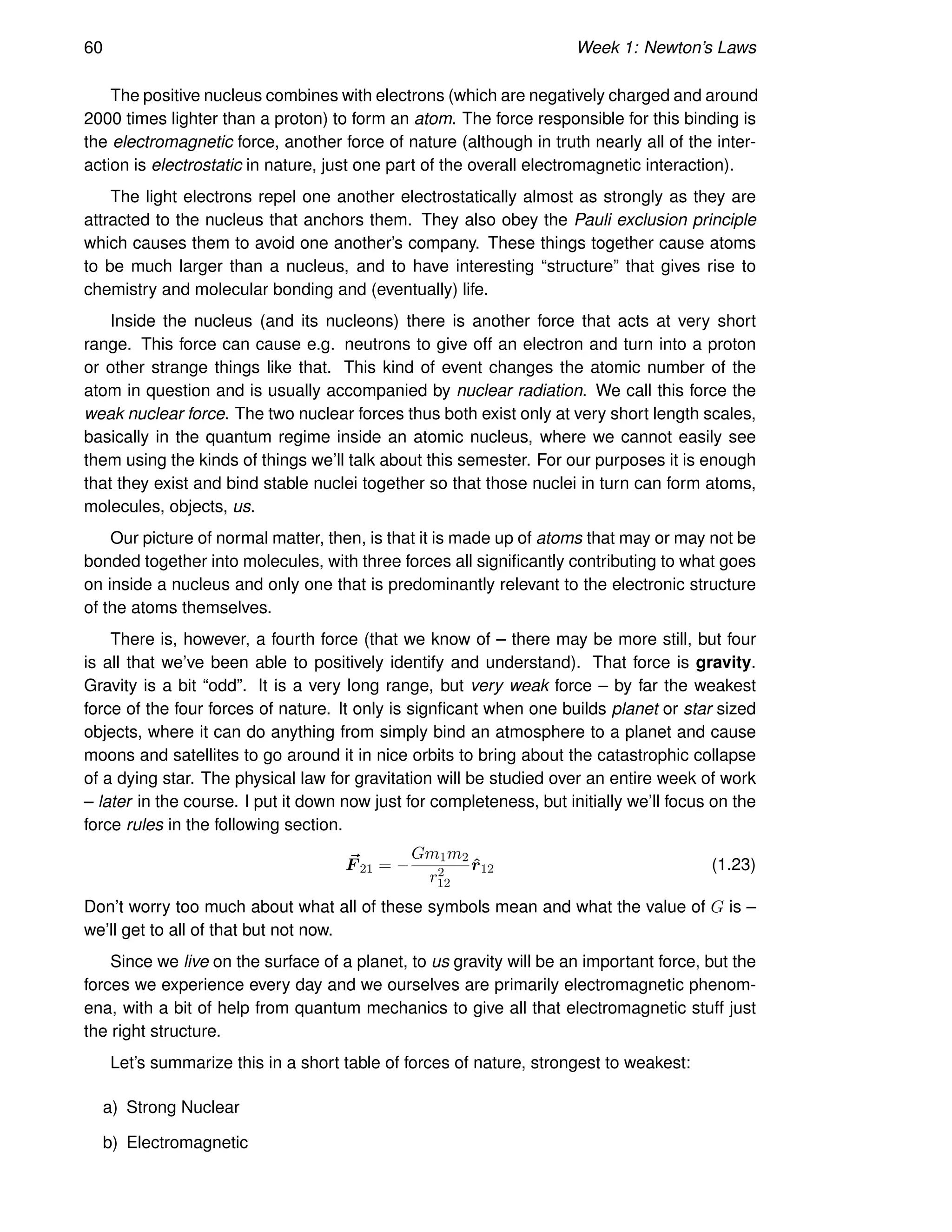 60 Week 1: Newton’s Laws
The positive nucleus combines with electrons (which are negatively charged and around
2000 times lighter than a proton) to form an atom. The force responsible for this binding is
the electromagnetic force, another force of nature (although in truth nearly all of the inter-
action is electrostatic in nature, just one part of the overall electromagnetic interaction).
The light electrons repel one another electrostatically almost as strongly as they are
attracted to the nucleus that anchors them. They also obey the Pauli exclusion principle
which causes them to avoid one another’s company. These things together cause atoms
to be much larger than a nucleus, and to have interesting “structure” that gives rise to
chemistry and molecular bonding and (eventually) life.
Inside the nucleus (and its nucleons) there is another force that acts at very short
range. This force can cause e.g. neutrons to give off an electron and turn into a proton
or other strange things like that. This kind of event changes the atomic number of the
atom in question and is usually accompanied by nuclear radiation. We call this force the
weak nuclear force. The two nuclear forces thus both exist only at very short length scales,
basically in the quantum regime inside an atomic nucleus, where we cannot easily see
them using the kinds of things we’ll talk about this semester. For our purposes it is enough
that they exist and bind stable nuclei together so that those nuclei in turn can form atoms,
molecules, objects, us.
Our picture of normal matter, then, is that it is made up of atoms that may or may not be
bonded together into molecules, with three forces all significantly contributing to what goes
on inside a nucleus and only one that is predominantly relevant to the electronic structure
of the atoms themselves.
There is, however, a fourth force (that we know of – there may be more still, but four
is all that we’ve been able to positively identify and understand). That force is gravity.
Gravity is a bit “odd”. It is a very long range, but very weak force – by far the weakest
force of the four forces of nature. It only is signficant when one builds planet or star sized
objects, where it can do anything from simply bind an atmosphere to a planet and cause
moons and satellites to go around it in nice orbits to bring about the catastrophic collapse
of a dying star. The physical law for gravitation will be studied over an entire week of work
– later in the course. I put it down now just for completeness, but initially we’ll focus on the
force rules in the following section.
~
F 21 = −
Gm1m2
r2
12
r̂12 (1.23)
Don’t worry too much about what all of these symbols mean and what the value of G is –
we’ll get to all of that but not now.
Since we live on the surface of a planet, to us gravity will be an important force, but the
forces we experience every day and we ourselves are primarily electromagnetic phenom-
ena, with a bit of help from quantum mechanics to give all that electromagnetic stuff just
the right structure.
Let’s summarize this in a short table of forces of nature, strongest to weakest:
a) Strong Nuclear
b) Electromagnetic
 