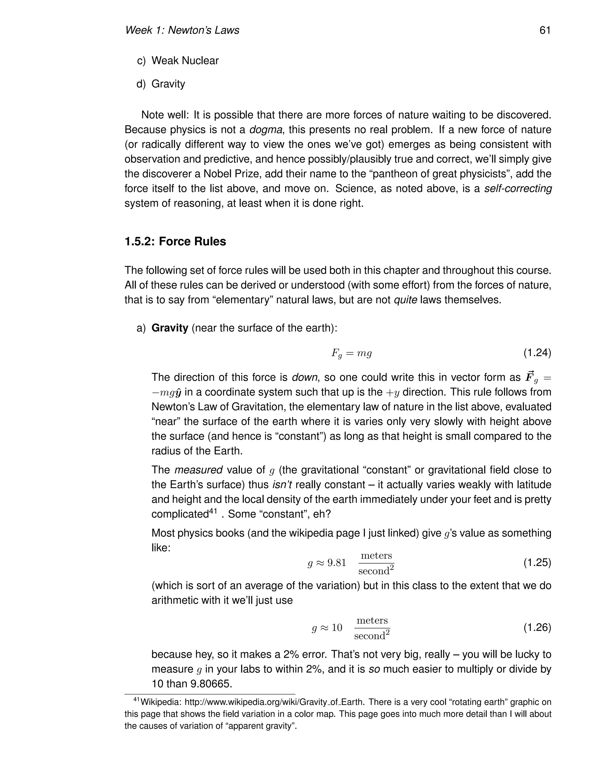 Week 1: Newton’s Laws 61
c) Weak Nuclear
d) Gravity
Note well: It is possible that there are more forces of nature waiting to be discovered.
Because physics is not a dogma, this presents no real problem. If a new force of nature
(or radically different way to view the ones we’ve got) emerges as being consistent with
observation and predictive, and hence possibly/plausibly true and correct, we’ll simply give
the discoverer a Nobel Prize, add their name to the “pantheon of great physicists”, add the
force itself to the list above, and move on. Science, as noted above, is a self-correcting
system of reasoning, at least when it is done right.
1.5.2: Force Rules
The following set of force rules will be used both in this chapter and throughout this course.
All of these rules can be derived or understood (with some effort) from the forces of nature,
that is to say from “elementary” natural laws, but are not quite laws themselves.
a) Gravity (near the surface of the earth):
Fg = mg (1.24)
The direction of this force is down, so one could write this in vector form as ~
F g =
−mgŷ in a coordinate system such that up is the +y direction. This rule follows from
Newton’s Law of Gravitation, the elementary law of nature in the list above, evaluated
“near” the surface of the earth where it is varies only very slowly with height above
the surface (and hence is “constant”) as long as that height is small compared to the
radius of the Earth.
The measured value of g (the gravitational “constant” or gravitational field close to
the Earth’s surface) thus isn’t really constant – it actually varies weakly with latitude
and height and the local density of the earth immediately under your feet and is pretty
complicated41 . Some “constant”, eh?
Most physics books (and the wikipedia page I just linked) give g’s value as something
like:
g ≈ 9.81
meters
second2 (1.25)
(which is sort of an average of the variation) but in this class to the extent that we do
arithmetic with it we’ll just use
g ≈ 10
meters
second2 (1.26)
because hey, so it makes a 2% error. That’s not very big, really – you will be lucky to
measure g in your labs to within 2%, and it is so much easier to multiply or divide by
10 than 9.80665.
41
Wikipedia: http://www.wikipedia.org/wiki/Gravity of Earth. There is a very cool “rotating earth” graphic on
this page that shows the field variation in a color map. This page goes into much more detail than I will about
the causes of variation of “apparent gravity”.
 