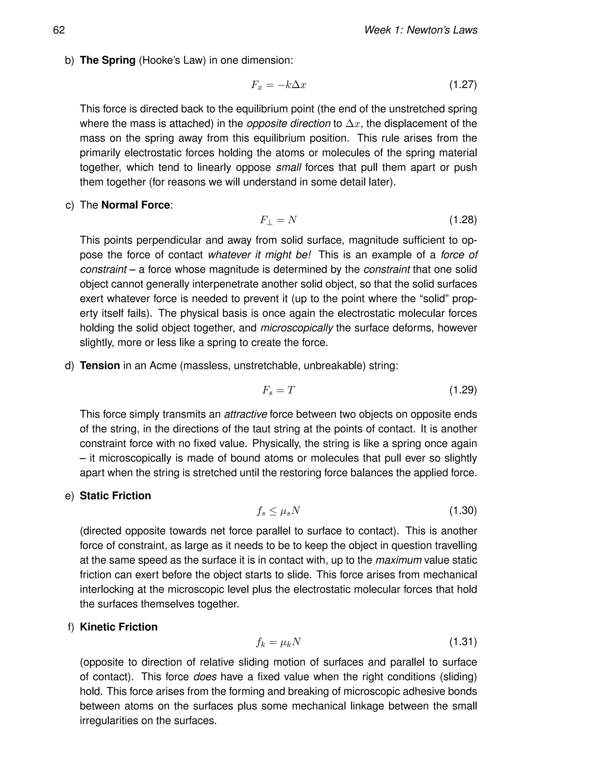 62 Week 1: Newton’s Laws
b) The Spring (Hooke’s Law) in one dimension:
Fx = −k∆x (1.27)
This force is directed back to the equilibrium point (the end of the unstretched spring
where the mass is attached) in the opposite direction to ∆x, the displacement of the
mass on the spring away from this equilibrium position. This rule arises from the
primarily electrostatic forces holding the atoms or molecules of the spring material
together, which tend to linearly oppose small forces that pull them apart or push
them together (for reasons we will understand in some detail later).
c) The Normal Force:
F⊥ = N (1.28)
This points perpendicular and away from solid surface, magnitude sufficient to op-
pose the force of contact whatever it might be! This is an example of a force of
constraint – a force whose magnitude is determined by the constraint that one solid
object cannot generally interpenetrate another solid object, so that the solid surfaces
exert whatever force is needed to prevent it (up to the point where the “solid” prop-
erty itself fails). The physical basis is once again the electrostatic molecular forces
holding the solid object together, and microscopically the surface deforms, however
slightly, more or less like a spring to create the force.
d) Tension in an Acme (massless, unstretchable, unbreakable) string:
Fs = T (1.29)
This force simply transmits an attractive force between two objects on opposite ends
of the string, in the directions of the taut string at the points of contact. It is another
constraint force with no fixed value. Physically, the string is like a spring once again
– it microscopically is made of bound atoms or molecules that pull ever so slightly
apart when the string is stretched until the restoring force balances the applied force.
e) Static Friction
fs ≤ µsN (1.30)
(directed opposite towards net force parallel to surface to contact). This is another
force of constraint, as large as it needs to be to keep the object in question travelling
at the same speed as the surface it is in contact with, up to the maximum value static
friction can exert before the object starts to slide. This force arises from mechanical
interlocking at the microscopic level plus the electrostatic molecular forces that hold
the surfaces themselves together.
f) Kinetic Friction
fk = µkN (1.31)
(opposite to direction of relative sliding motion of surfaces and parallel to surface
of contact). This force does have a fixed value when the right conditions (sliding)
hold. This force arises from the forming and breaking of microscopic adhesive bonds
between atoms on the surfaces plus some mechanical linkage between the small
irregularities on the surfaces.
 