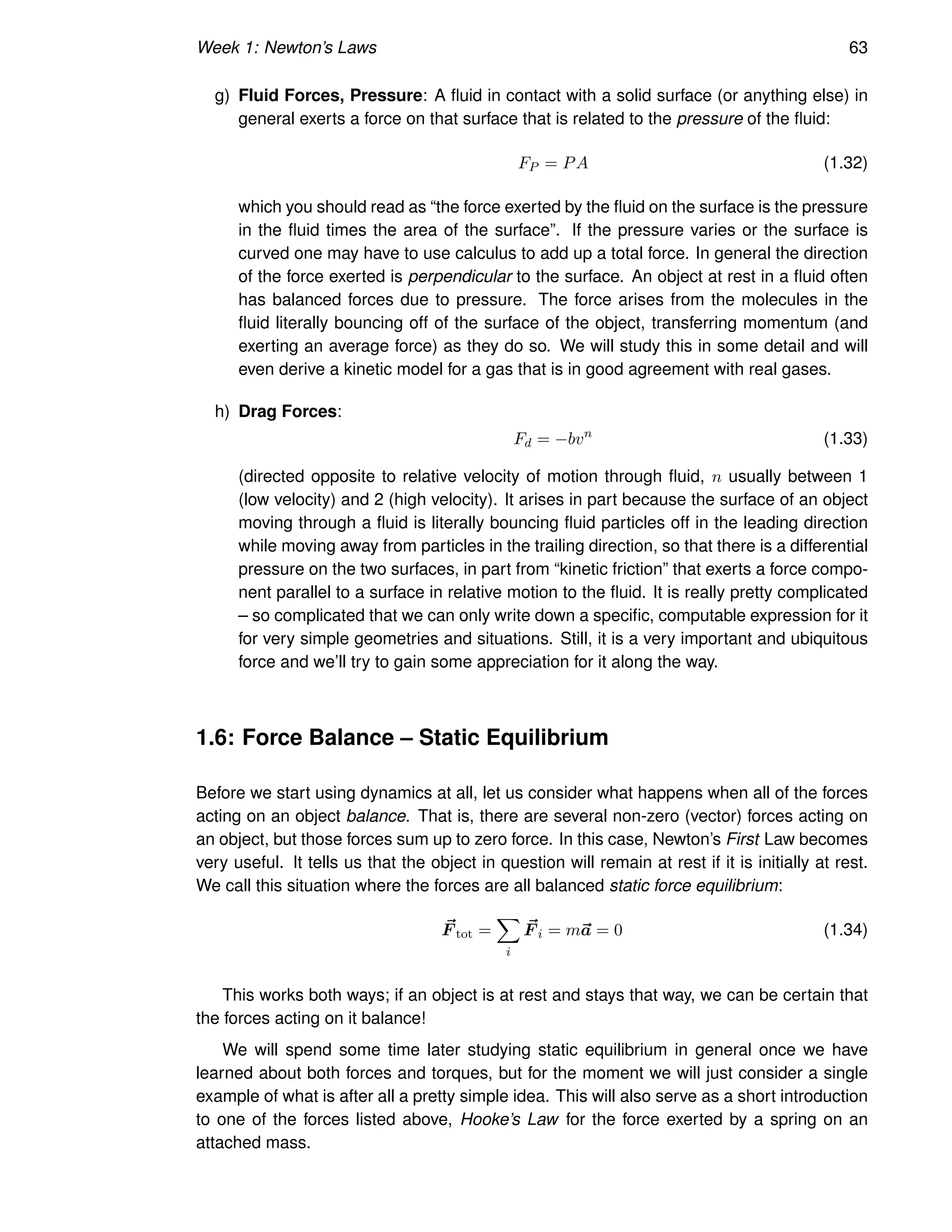 Week 1: Newton’s Laws 63
g) Fluid Forces, Pressure: A fluid in contact with a solid surface (or anything else) in
general exerts a force on that surface that is related to the pressure of the fluid:
FP = PA (1.32)
which you should read as “the force exerted by the fluid on the surface is the pressure
in the fluid times the area of the surface”. If the pressure varies or the surface is
curved one may have to use calculus to add up a total force. In general the direction
of the force exerted is perpendicular to the surface. An object at rest in a fluid often
has balanced forces due to pressure. The force arises from the molecules in the
fluid literally bouncing off of the surface of the object, transferring momentum (and
exerting an average force) as they do so. We will study this in some detail and will
even derive a kinetic model for a gas that is in good agreement with real gases.
h) Drag Forces:
Fd = −bvn
(1.33)
(directed opposite to relative velocity of motion through fluid, n usually between 1
(low velocity) and 2 (high velocity). It arises in part because the surface of an object
moving through a fluid is literally bouncing fluid particles off in the leading direction
while moving away from particles in the trailing direction, so that there is a differential
pressure on the two surfaces, in part from “kinetic friction” that exerts a force compo-
nent parallel to a surface in relative motion to the fluid. It is really pretty complicated
– so complicated that we can only write down a specific, computable expression for it
for very simple geometries and situations. Still, it is a very important and ubiquitous
force and we’ll try to gain some appreciation for it along the way.
1.6: Force Balance – Static Equilibrium
Before we start using dynamics at all, let us consider what happens when all of the forces
acting on an object balance. That is, there are several non-zero (vector) forces acting on
an object, but those forces sum up to zero force. In this case, Newton’s First Law becomes
very useful. It tells us that the object in question will remain at rest if it is initially at rest.
We call this situation where the forces are all balanced static force equilibrium:
~
F tot =
X
i
~
F i = m~
a = 0 (1.34)
This works both ways; if an object is at rest and stays that way, we can be certain that
the forces acting on it balance!
We will spend some time later studying static equilibrium in general once we have
learned about both forces and torques, but for the moment we will just consider a single
example of what is after all a pretty simple idea. This will also serve as a short introduction
to one of the forces listed above, Hooke’s Law for the force exerted by a spring on an
attached mass.
 