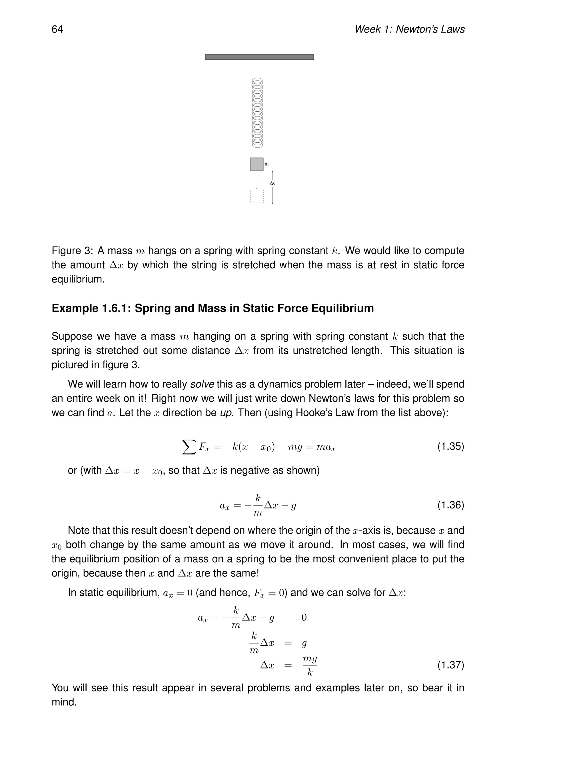 64 Week 1: Newton’s Laws
∆x
m
Figure 3: A mass m hangs on a spring with spring constant k. We would like to compute
the amount ∆x by which the string is stretched when the mass is at rest in static force
equilibrium.
Example 1.6.1: Spring and Mass in Static Force Equilibrium
Suppose we have a mass m hanging on a spring with spring constant k such that the
spring is stretched out some distance ∆x from its unstretched length. This situation is
pictured in figure 3.
We will learn how to really solve this as a dynamics problem later – indeed, we’ll spend
an entire week on it! Right now we will just write down Newton’s laws for this problem so
we can find a. Let the x direction be up. Then (using Hooke’s Law from the list above):
X
Fx = −k(x − x0) − mg = max (1.35)
or (with ∆x = x − x0, so that ∆x is negative as shown)
ax = −
k
m
∆x − g (1.36)
Note that this result doesn’t depend on where the origin of the x-axis is, because x and
x0 both change by the same amount as we move it around. In most cases, we will find
the equilibrium position of a mass on a spring to be the most convenient place to put the
origin, because then x and ∆x are the same!
In static equilibrium, ax = 0 (and hence, Fx = 0) and we can solve for ∆x:
ax = −
k
m
∆x − g = 0
k
m
∆x = g
∆x =
mg
k
(1.37)
You will see this result appear in several problems and examples later on, so bear it in
mind.
 
