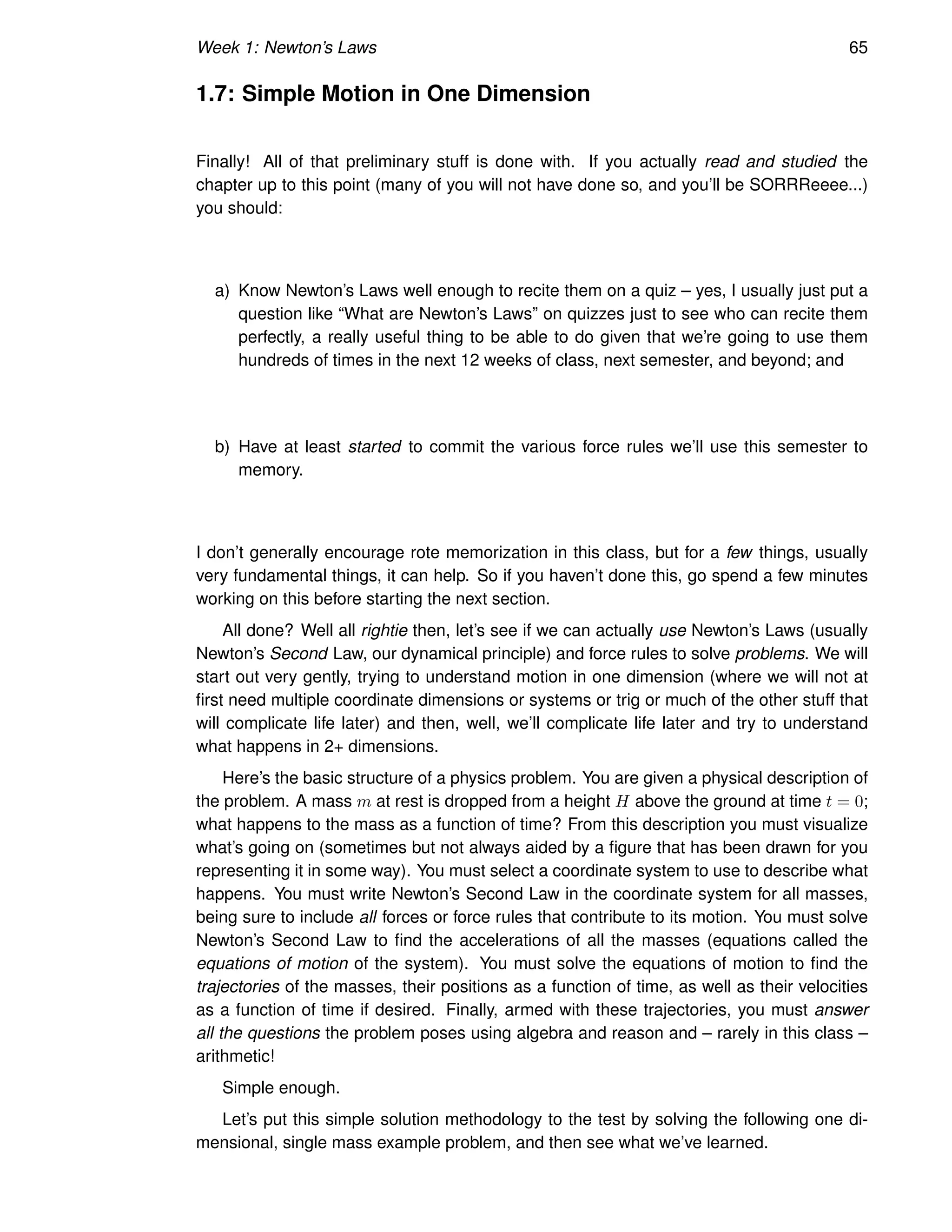 Week 1: Newton’s Laws 65
1.7: Simple Motion in One Dimension
Finally! All of that preliminary stuff is done with. If you actually read and studied the
chapter up to this point (many of you will not have done so, and you’ll be SORRReeee...)
you should:
a) Know Newton’s Laws well enough to recite them on a quiz – yes, I usually just put a
question like “What are Newton’s Laws” on quizzes just to see who can recite them
perfectly, a really useful thing to be able to do given that we’re going to use them
hundreds of times in the next 12 weeks of class, next semester, and beyond; and
b) Have at least started to commit the various force rules we’ll use this semester to
memory.
I don’t generally encourage rote memorization in this class, but for a few things, usually
very fundamental things, it can help. So if you haven’t done this, go spend a few minutes
working on this before starting the next section.
All done? Well all rightie then, let’s see if we can actually use Newton’s Laws (usually
Newton’s Second Law, our dynamical principle) and force rules to solve problems. We will
start out very gently, trying to understand motion in one dimension (where we will not at
first need multiple coordinate dimensions or systems or trig or much of the other stuff that
will complicate life later) and then, well, we’ll complicate life later and try to understand
what happens in 2+ dimensions.
Here’s the basic structure of a physics problem. You are given a physical description of
the problem. A mass m at rest is dropped from a height H above the ground at time t = 0;
what happens to the mass as a function of time? From this description you must visualize
what’s going on (sometimes but not always aided by a figure that has been drawn for you
representing it in some way). You must select a coordinate system to use to describe what
happens. You must write Newton’s Second Law in the coordinate system for all masses,
being sure to include all forces or force rules that contribute to its motion. You must solve
Newton’s Second Law to find the accelerations of all the masses (equations called the
equations of motion of the system). You must solve the equations of motion to find the
trajectories of the masses, their positions as a function of time, as well as their velocities
as a function of time if desired. Finally, armed with these trajectories, you must answer
all the questions the problem poses using algebra and reason and – rarely in this class –
arithmetic!
Simple enough.
Let’s put this simple solution methodology to the test by solving the following one di-
mensional, single mass example problem, and then see what we’ve learned.
 