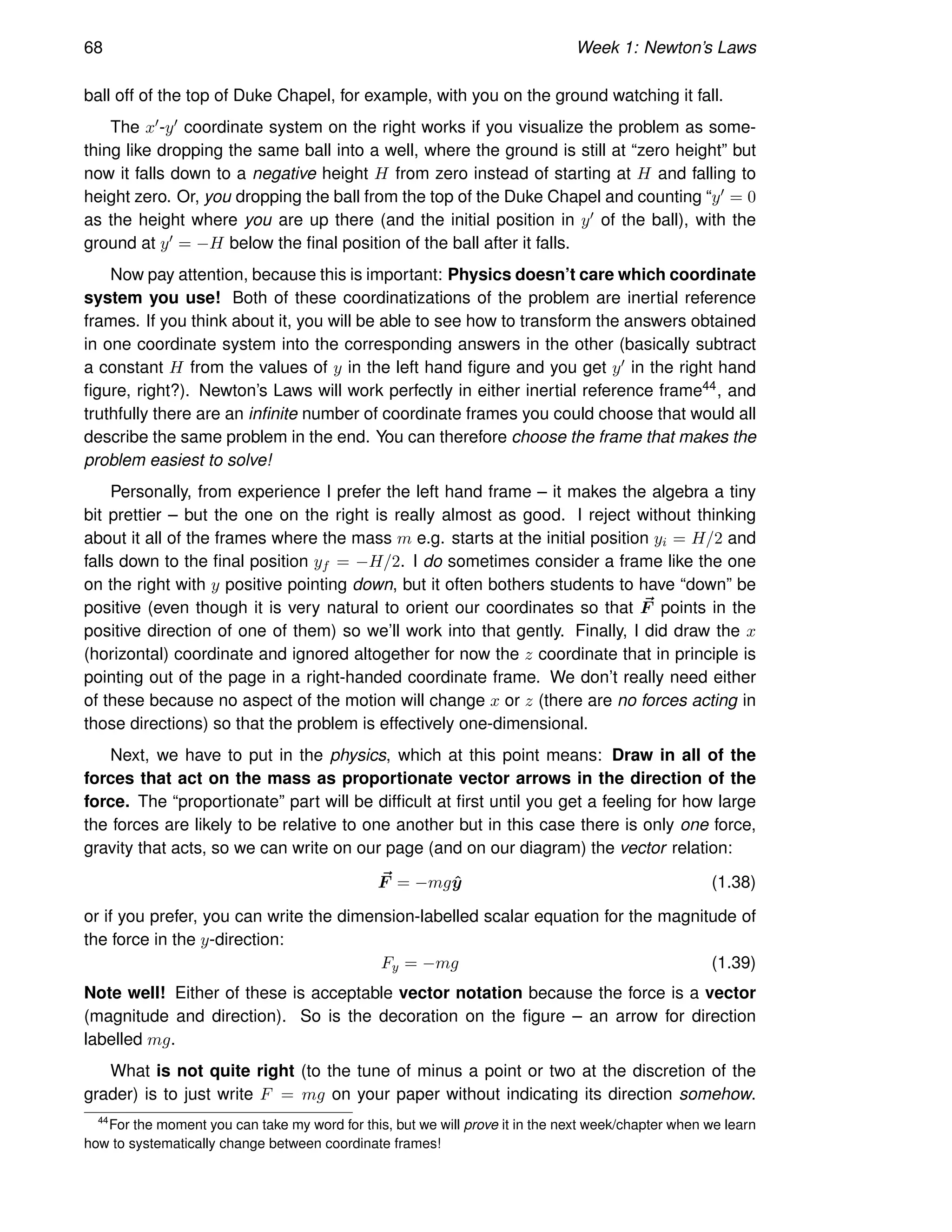 68 Week 1: Newton’s Laws
ball off of the top of Duke Chapel, for example, with you on the ground watching it fall.
The x′-y′ coordinate system on the right works if you visualize the problem as some-
thing like dropping the same ball into a well, where the ground is still at “zero height” but
now it falls down to a negative height H from zero instead of starting at H and falling to
height zero. Or, you dropping the ball from the top of the Duke Chapel and counting “y′ = 0
as the height where you are up there (and the initial position in y′ of the ball), with the
ground at y′ = −H below the final position of the ball after it falls.
Now pay attention, because this is important: Physics doesn’t care which coordinate
system you use! Both of these coordinatizations of the problem are inertial reference
frames. If you think about it, you will be able to see how to transform the answers obtained
in one coordinate system into the corresponding answers in the other (basically subtract
a constant H from the values of y in the left hand figure and you get y′ in the right hand
figure, right?). Newton’s Laws will work perfectly in either inertial reference frame44, and
truthfully there are an infinite number of coordinate frames you could choose that would all
describe the same problem in the end. You can therefore choose the frame that makes the
problem easiest to solve!
Personally, from experience I prefer the left hand frame – it makes the algebra a tiny
bit prettier – but the one on the right is really almost as good. I reject without thinking
about it all of the frames where the mass m e.g. starts at the initial position yi = H/2 and
falls down to the final position yf = −H/2. I do sometimes consider a frame like the one
on the right with y positive pointing down, but it often bothers students to have “down” be
positive (even though it is very natural to orient our coordinates so that ~
F points in the
positive direction of one of them) so we’ll work into that gently. Finally, I did draw the x
(horizontal) coordinate and ignored altogether for now the z coordinate that in principle is
pointing out of the page in a right-handed coordinate frame. We don’t really need either
of these because no aspect of the motion will change x or z (there are no forces acting in
those directions) so that the problem is effectively one-dimensional.
Next, we have to put in the physics, which at this point means: Draw in all of the
forces that act on the mass as proportionate vector arrows in the direction of the
force. The “proportionate” part will be difficult at first until you get a feeling for how large
the forces are likely to be relative to one another but in this case there is only one force,
gravity that acts, so we can write on our page (and on our diagram) the vector relation:
~
F = −mgŷ (1.38)
or if you prefer, you can write the dimension-labelled scalar equation for the magnitude of
the force in the y-direction:
Fy = −mg (1.39)
Note well! Either of these is acceptable vector notation because the force is a vector
(magnitude and direction). So is the decoration on the figure – an arrow for direction
labelled mg.
What is not quite right (to the tune of minus a point or two at the discretion of the
grader) is to just write F = mg on your paper without indicating its direction somehow.
44
For the moment you can take my word for this, but we will prove it in the next week/chapter when we learn
how to systematically change between coordinate frames!
 