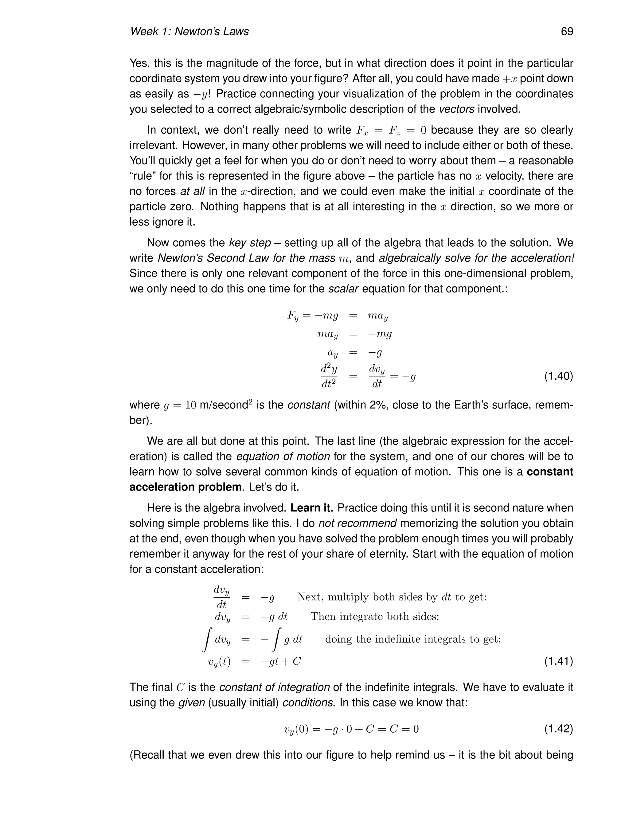 Week 1: Newton’s Laws 69
Yes, this is the magnitude of the force, but in what direction does it point in the particular
coordinate system you drew into your figure? After all, you could have made +x point down
as easily as −y! Practice connecting your visualization of the problem in the coordinates
you selected to a correct algebraic/symbolic description of the vectors involved.
In context, we don’t really need to write Fx = Fz = 0 because they are so clearly
irrelevant. However, in many other problems we will need to include either or both of these.
You’ll quickly get a feel for when you do or don’t need to worry about them – a reasonable
“rule” for this is represented in the figure above – the particle has no x velocity, there are
no forces at all in the x-direction, and we could even make the initial x coordinate of the
particle zero. Nothing happens that is at all interesting in the x direction, so we more or
less ignore it.
Now comes the key step – setting up all of the algebra that leads to the solution. We
write Newton’s Second Law for the mass m, and algebraically solve for the acceleration!
Since there is only one relevant component of the force in this one-dimensional problem,
we only need to do this one time for the scalar equation for that component.:
Fy = −mg = may
may = −mg
ay = −g
d2y
dt2
=
dvy
dt
= −g (1.40)
where g = 10 m/second2 is the constant (within 2%, close to the Earth’s surface, remem-
ber).
We are all but done at this point. The last line (the algebraic expression for the accel-
eration) is called the equation of motion for the system, and one of our chores will be to
learn how to solve several common kinds of equation of motion. This one is a constant
acceleration problem. Let’s do it.
Here is the algebra involved. Learn it. Practice doing this until it is second nature when
solving simple problems like this. I do not recommend memorizing the solution you obtain
at the end, even though when you have solved the problem enough times you will probably
remember it anyway for the rest of your share of eternity. Start with the equation of motion
for a constant acceleration:
dvy
dt
= −g Next, multiply both sides by dt to get:
dvy = −g dt Then integrate both sides:
Z
dvy = −
Z
g dt doing the indefinite integrals to get:
vy(t) = −gt + C (1.41)
The final C is the constant of integration of the indefinite integrals. We have to evaluate it
using the given (usually initial) conditions. In this case we know that:
vy(0) = −g · 0 + C = C = 0 (1.42)
(Recall that we even drew this into our figure to help remind us – it is the bit about being
 