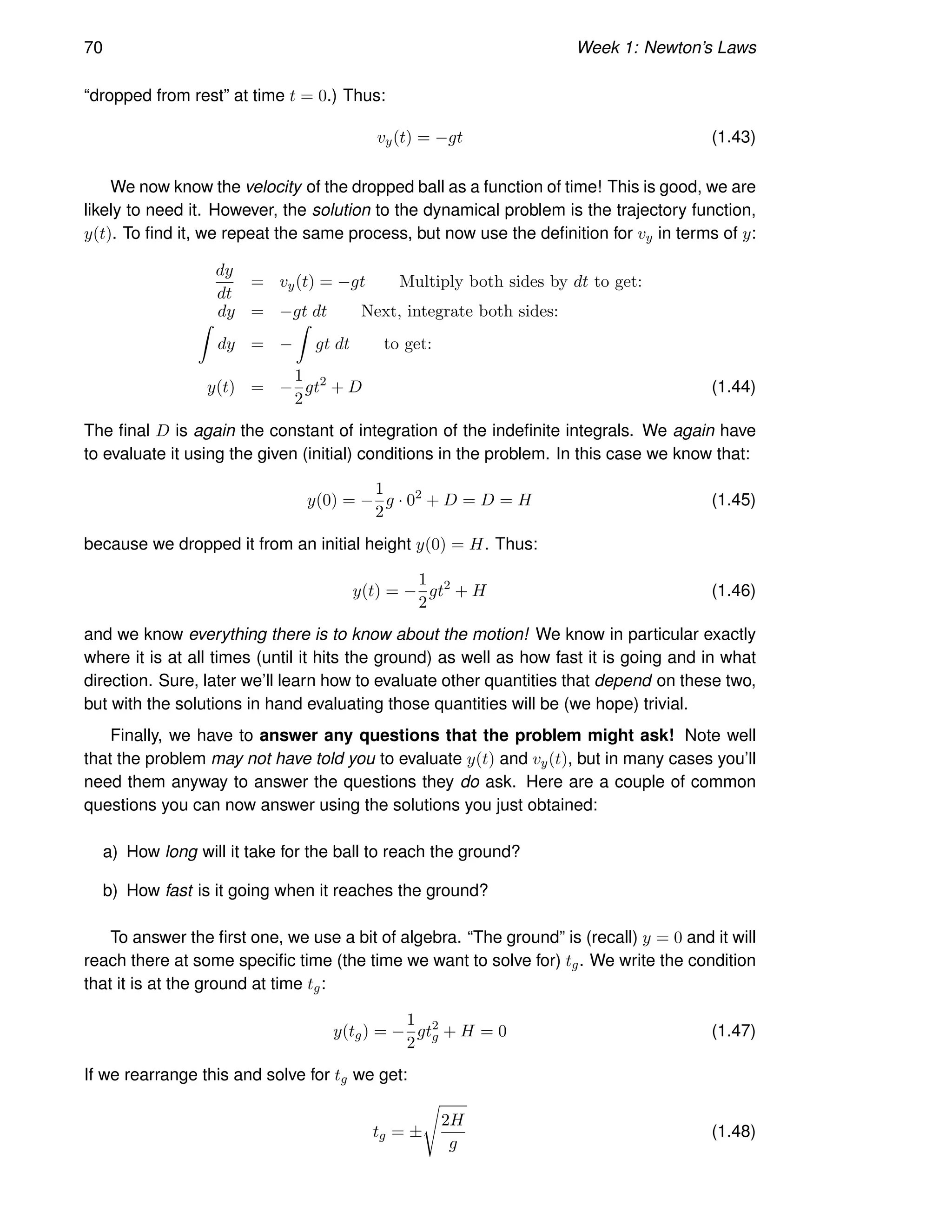 70 Week 1: Newton’s Laws
“dropped from rest” at time t = 0.) Thus:
vy(t) = −gt (1.43)
We now know the velocity of the dropped ball as a function of time! This is good, we are
likely to need it. However, the solution to the dynamical problem is the trajectory function,
y(t). To find it, we repeat the same process, but now use the definition for vy in terms of y:
dy
dt
= vy(t) = −gt Multiply both sides by dt to get:
dy = −gt dt Next, integrate both sides:
Z
dy = −
Z
gt dt to get:
y(t) = −
1
2
gt2
+ D (1.44)
The final D is again the constant of integration of the indefinite integrals. We again have
to evaluate it using the given (initial) conditions in the problem. In this case we know that:
y(0) = −
1
2
g · 02
+ D = D = H (1.45)
because we dropped it from an initial height y(0) = H. Thus:
y(t) = −
1
2
gt2
+ H (1.46)
and we know everything there is to know about the motion! We know in particular exactly
where it is at all times (until it hits the ground) as well as how fast it is going and in what
direction. Sure, later we’ll learn how to evaluate other quantities that depend on these two,
but with the solutions in hand evaluating those quantities will be (we hope) trivial.
Finally, we have to answer any questions that the problem might ask! Note well
that the problem may not have told you to evaluate y(t) and vy(t), but in many cases you’ll
need them anyway to answer the questions they do ask. Here are a couple of common
questions you can now answer using the solutions you just obtained:
a) How long will it take for the ball to reach the ground?
b) How fast is it going when it reaches the ground?
To answer the first one, we use a bit of algebra. “The ground” is (recall) y = 0 and it will
reach there at some specific time (the time we want to solve for) tg. We write the condition
that it is at the ground at time tg:
y(tg) = −
1
2
gt2
g + H = 0 (1.47)
If we rearrange this and solve for tg we get:
tg = ±
s
2H
g
(1.48)
 