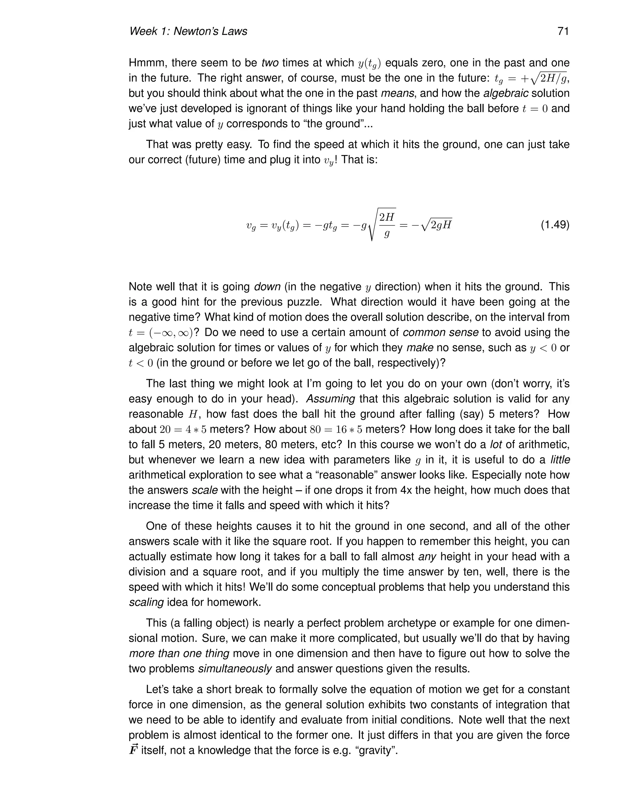 Week 1: Newton’s Laws 71
Hmmm, there seem to be two times at which y(tg) equals zero, one in the past and one
in the future. The right answer, of course, must be the one in the future: tg = +
p
2H/g,
but you should think about what the one in the past means, and how the algebraic solution
we’ve just developed is ignorant of things like your hand holding the ball before t = 0 and
just what value of y corresponds to “the ground”...
That was pretty easy. To find the speed at which it hits the ground, one can just take
our correct (future) time and plug it into vy! That is:
vg = vy(tg) = −gtg = −g
s
2H
g
= −
p
2gH (1.49)
Note well that it is going down (in the negative y direction) when it hits the ground. This
is a good hint for the previous puzzle. What direction would it have been going at the
negative time? What kind of motion does the overall solution describe, on the interval from
t = (−∞, ∞)? Do we need to use a certain amount of common sense to avoid using the
algebraic solution for times or values of y for which they make no sense, such as y  0 or
t  0 (in the ground or before we let go of the ball, respectively)?
The last thing we might look at I’m going to let you do on your own (don’t worry, it’s
easy enough to do in your head). Assuming that this algebraic solution is valid for any
reasonable H, how fast does the ball hit the ground after falling (say) 5 meters? How
about 20 = 4 ∗ 5 meters? How about 80 = 16 ∗ 5 meters? How long does it take for the ball
to fall 5 meters, 20 meters, 80 meters, etc? In this course we won’t do a lot of arithmetic,
but whenever we learn a new idea with parameters like g in it, it is useful to do a little
arithmetical exploration to see what a “reasonable” answer looks like. Especially note how
the answers scale with the height – if one drops it from 4x the height, how much does that
increase the time it falls and speed with which it hits?
One of these heights causes it to hit the ground in one second, and all of the other
answers scale with it like the square root. If you happen to remember this height, you can
actually estimate how long it takes for a ball to fall almost any height in your head with a
division and a square root, and if you multiply the time answer by ten, well, there is the
speed with which it hits! We’ll do some conceptual problems that help you understand this
scaling idea for homework.
This (a falling object) is nearly a perfect problem archetype or example for one dimen-
sional motion. Sure, we can make it more complicated, but usually we’ll do that by having
more than one thing move in one dimension and then have to figure out how to solve the
two problems simultaneously and answer questions given the results.
Let’s take a short break to formally solve the equation of motion we get for a constant
force in one dimension, as the general solution exhibits two constants of integration that
we need to be able to identify and evaluate from initial conditions. Note well that the next
problem is almost identical to the former one. It just differs in that you are given the force
~
F itself, not a knowledge that the force is e.g. “gravity”.
 