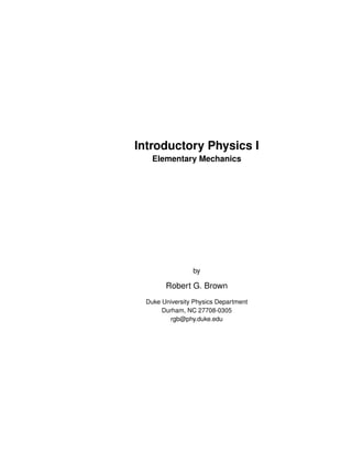 Introductory Physics I
Elementary Mechanics
by
Robert G. Brown
Duke University Physics Department
Durham, NC 27708-0305
rgb@phy.duke.edu
 