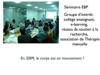 Séminaire EBP Groupe d’intérêt:  collège enseignant,  e-learning,  réseau de soutien à la recherche,  association de Thérapie manuelle En 2009, le corps est en mouvement ? 