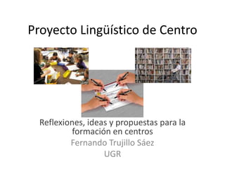 Proyecto Lingüístico de Centro Reflexiones, ideas y propuestas para la formación en centros Fernando Trujillo Sáez UGR 
