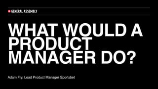 WHAT WOULD A
PRODUCT
MANAGER DO?
Adam Fry, Lead Product Manager Sportsbet
 