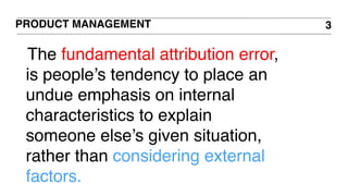 PRODUCT MANAGEMENT 3
The fundamental attribution error,
is people’s tendency to place an
undue emphasis on internal
characteristics to explain
someone else’s given situation,
rather than considering external
factors.
 