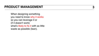 PRODUCT MANAGEMENT 3
When designing something
you need to know why it works
so you can leverage it or
(if it doesn’t work)
what’s likely to fix it with as little
waste as possible (lean).
 