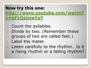 Now try this one:
http://www.youtube.com/watch?
v=bF1QzjmeYpY
1. Count the syllables.
2. Divide by two. (Remember these
groups of two are called feet.)
3. Label the meter.
4. Listen carefully to the rhythm. Is it
a rising rhythm or a falling rhythm?
 