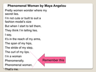 Phenomenal Woman by Maya Angelou
Pretty women wonder where my
secret lies.
I’m not cute or built to suit a
fashion model’s size
But when I start to tell them,
They think I’m telling lies.
I say,
It’s in the reach of my arms,
The span of my hips,
The stride of my step,
The curl of my lips.
I’m a woman
Phenomenally.
Phenomenal woman,
That’s me.
Remember this
 