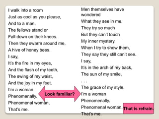 I walk into a room
Just as cool as you please,
And to a man,
The fellows stand or
Fall down on their knees.
Then they swarm around me,
A hive of honey bees.
I say,
It’s the fire in my eyes,
And the flash of my teeth,
The swing of my waist,
And the joy in my feet.
I’m a woman
Phenomenally.
Phenomenal woman,
That’s me.
Men themselves have
wondered
What they see in me.
They try so much
But they can’t touch
My inner mystery.
When I try to show them,
They say they still can’t see.
I say,
It’s in the arch of my back,
The sun of my smile,
. . .
The grace of my style.
I’m a woman
Phenomenally.
Phenomenal woman,
That’s me.
Look familiar?
That is refrain.
 