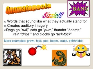 Words that spell out sounds;
words that sound like what
they mean.
More examples: growl, hiss, pop, boom, crack, ptthhhbbb.
o Words that sound like what they actually stand for
o Creates auditory imagery
oDogs go “ruff,” cats go “purr,” thunder “booms,”
rain “drips,” and clocks go “tick-tock”
 