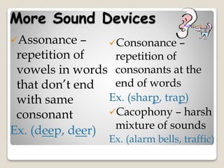 More Sound Devices
Consonance –
repetition of
consonants at the
end of words
Ex. (sharp, trap)
Cacophony – harsh
mixture of sounds
Ex. (alarm bells, traffic)
Assonance –
repetition of
vowels in words
that don’t end
with same
consonant
Ex. (deep, deer)
 
